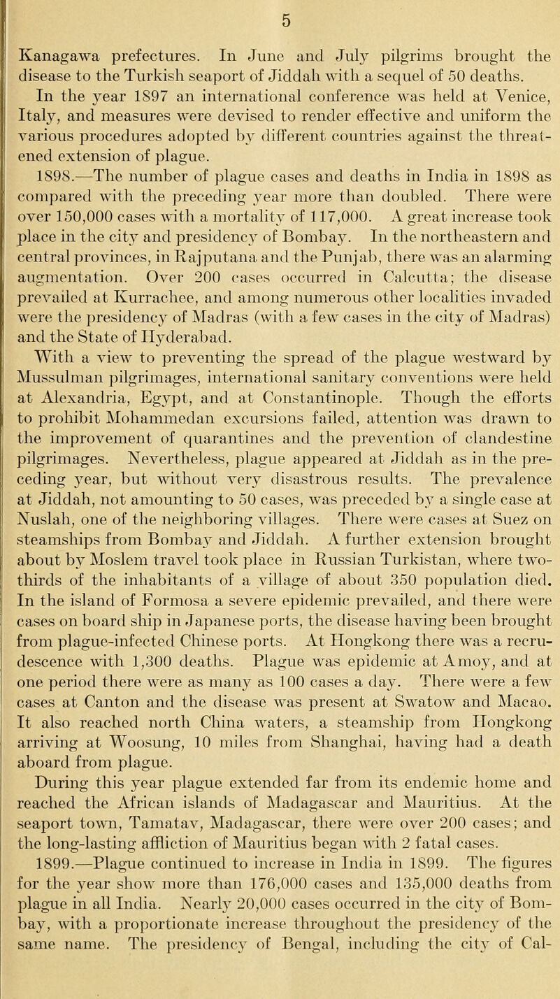 Kanagawa prefectures. In June and July pilgrims brought the disease to the Turkish seaport of Jiddah with a sequel of 50 deaths. In the year 1897 an international conference was held at Venice, Italy, and measures were devised to render effective and uniform the various procedures adopted by different countries against the threat- ened extension of plague. 1898.—The number of plague cases and deaths in India in 1898 as compared with the preceding year more than doubled. There were over 150,000 cases with a mortality of 117,000. A great increase took place in the city and presidency of Bombay. In the northeastern and central provinces, in Rajputana and the Punjab, there was an alarming augmentation. Over 200 cases occurred in Calcutta; the disease prevailed at Kurrachee, and among numerous other localities invaded were the presidency of Madras (with a few cases in the city of Madras) and the State of Hyderabad. With a view to preventing the spread of the plague westward by Mussulman pilgrimages, international sanitary conventions were held at Alexandria, Egypt, and at Constantinople. Though the efforts to prohibit Mohammedan excursions failed, attention was drawn to the improvement of quarantines and the prevention of clandestine pilgrimages. Nevertheless, plague appeared at Jiddah as in the pre- ceding 3^ear, but without very disastrous results. The prevalence at Jiddah, not amounting to 50 cases, was preceded b}^ a single case at Nuslah, one of the neighboring villages. There were cases at Suez on steamships from Bombay and Jiddah. A further extension brought about by Moslem travel took place in Russian Turkistan, where two- thirds of the inhabitants of a village of about 350 population died. In the island of Formosa a severe epidemic prevailed, and there were cases on board ship in Japanese ports, the disease having been brought from plague-infected Chinese ports. At Hongkong there was a recru- descence with 1,300 deaths. Plague was epidemic at Amoy, and at one period there were as many as 100 cases a day. There were a few cases at Canton and the disease was present at Swatow and Macao. It also reached north China waters, a steamship from Hongkong arriving at Woosung, 10 miles from Shanghai, having had a death aboard from plague. During this year plague extended far from its endemic home and reached the African islands of Madagascar and Mauritius. At the seaport town, Tamatav, Madagascar, there were over 200 cases; and the long-lasting affliction of Mauritius began with 2 fatal cases. 1899.—Plague continued to increase in India in 1899. The figures for the year show more than 176,000 cases and 135,000 deaths from plague in all India. Nearly 20,000 cases occurred in the city of Bom- bay, with a proportionate increase throughout the presidency of the same name. The presidency of Bengal, including the city of Cal-