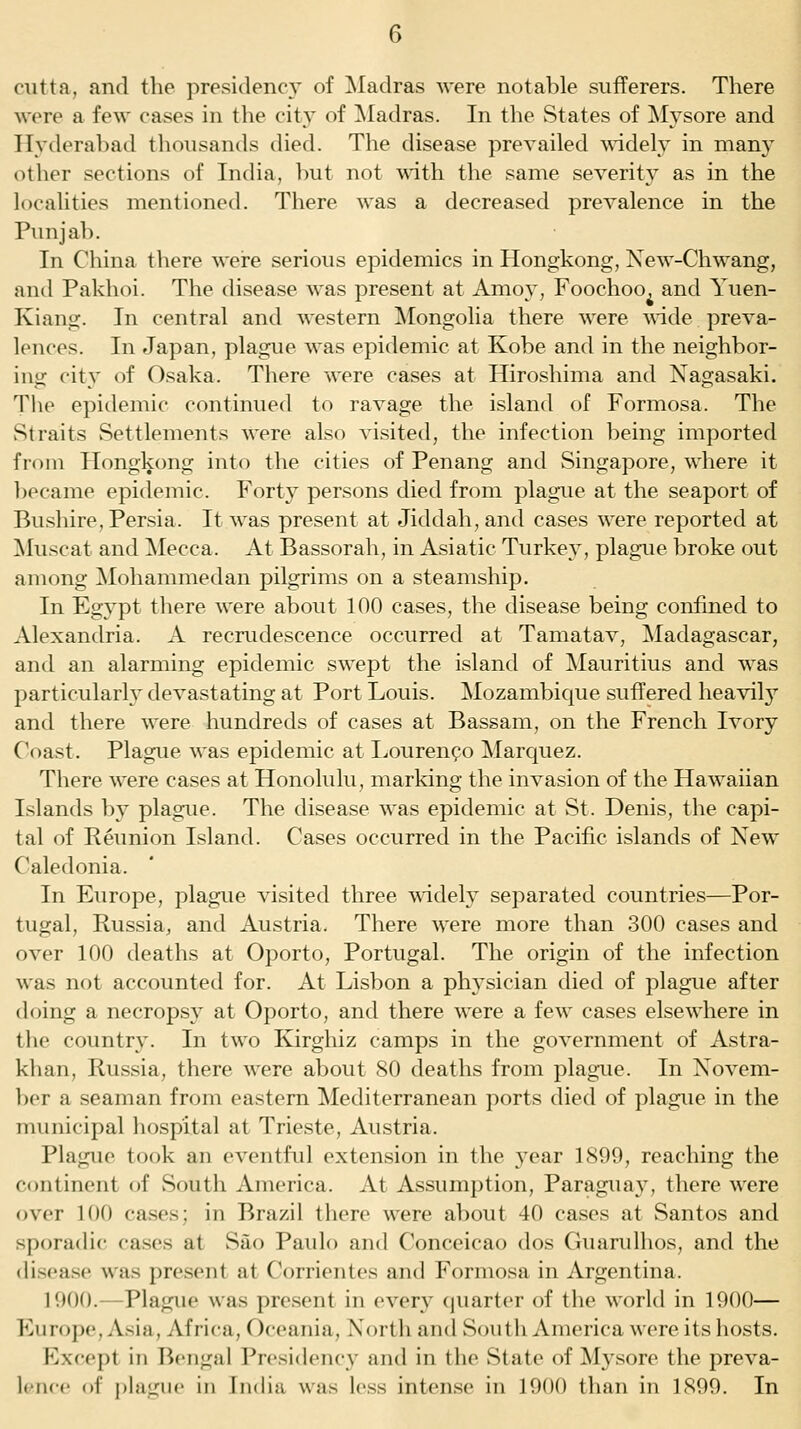 cutta, and the presidency of Madras were notable sufferers. There were a few cases in the city of ^Madras. In the States of Mysore and Hyderabad tlioiisands died. The disease prevailed wddely in many other sections of India, but not with the same severity as in the localities mentioned. There was a decreased prevalence in the Punjab. In China there were serious epidemics in Hongkong, Xew-Chwang, and Pakhoi. The disease was present at Amoy, Foochoo. and Yuen- Kiang. In central and western ^longolia there were ^nde preva- lences. In Japan, plague was epidemic at Kobe and in the neighbor- ing city of Osaka. There were cases at Hiroshima and Nagasaki. The epidemic continued to ravage the island of Formosa. The Straits Settlements were also visited, the infection being imported fioni Plongkong into the cities of Penang and Singapore, where it became epidemic. Forty persons died from plague at the seaport of Bushire, Persia. It was present at Jiddah, and cases were reported at ^luscat and Mecca. At Bassorah, in Asiatic Turkey, plague broke out among ^Mohammedan pilgrims on a steamship. In Egypt there were about 100 cases, the disease being confined to Alexandria. A recrudescence occurred at Tamatav, Madagascar, and an alarming epidemic swept the island of Mauritius and was particularl}' devastating at Port Louis. Mozambique suffered heavil}^ and there were hundreds of cases at Bassam, on the French Ivory Coast. Plague was epidemic at Lourenpo Marquez. There were cases at Honolulu, marking the invasion of the Hawaiian Islands by plague. The disease was epidemic at St. Denis, the capi- tal of Reunion Island. Cases occurred in the Pacific islands of New Caledonia. In Europe, plague visited three wddely separated countries—Por- tugal, Russia, and Austria. There were more than 300 cases and over 100 deaths at Oporto, Portugal. The origin of the infection was not accounted for. At Lisbon a physician died of plague after doing a necropsy at Oporto, and there were a few cases elsewhere in the country. In two Kirghiz camps in the government of Astra- khan, Russia, there were about 80 deaths from plague. In Novem- ber a seaman from eastern Mediterranean ports died of plague in the municipal hospital at Trieste, Austria. Plague took an eventful extension in the year 1899, reaching the continent of South America. At Assumption, Paraguay, there were over 100 cases; in Brazil there were about 40 cases at Santos and sporadic cases at Sao Paulo and Conceicao dos Guarulhos, and the disease was present at Corrientes and Formosa in Argentina. 1900.—Plague was present in every quarter of the world in 1900— Europe, Asia, Africa, Oceania, North and South America were its hosts. Excej)t ill Bengal Presidency and in the State of Mysore the preva-