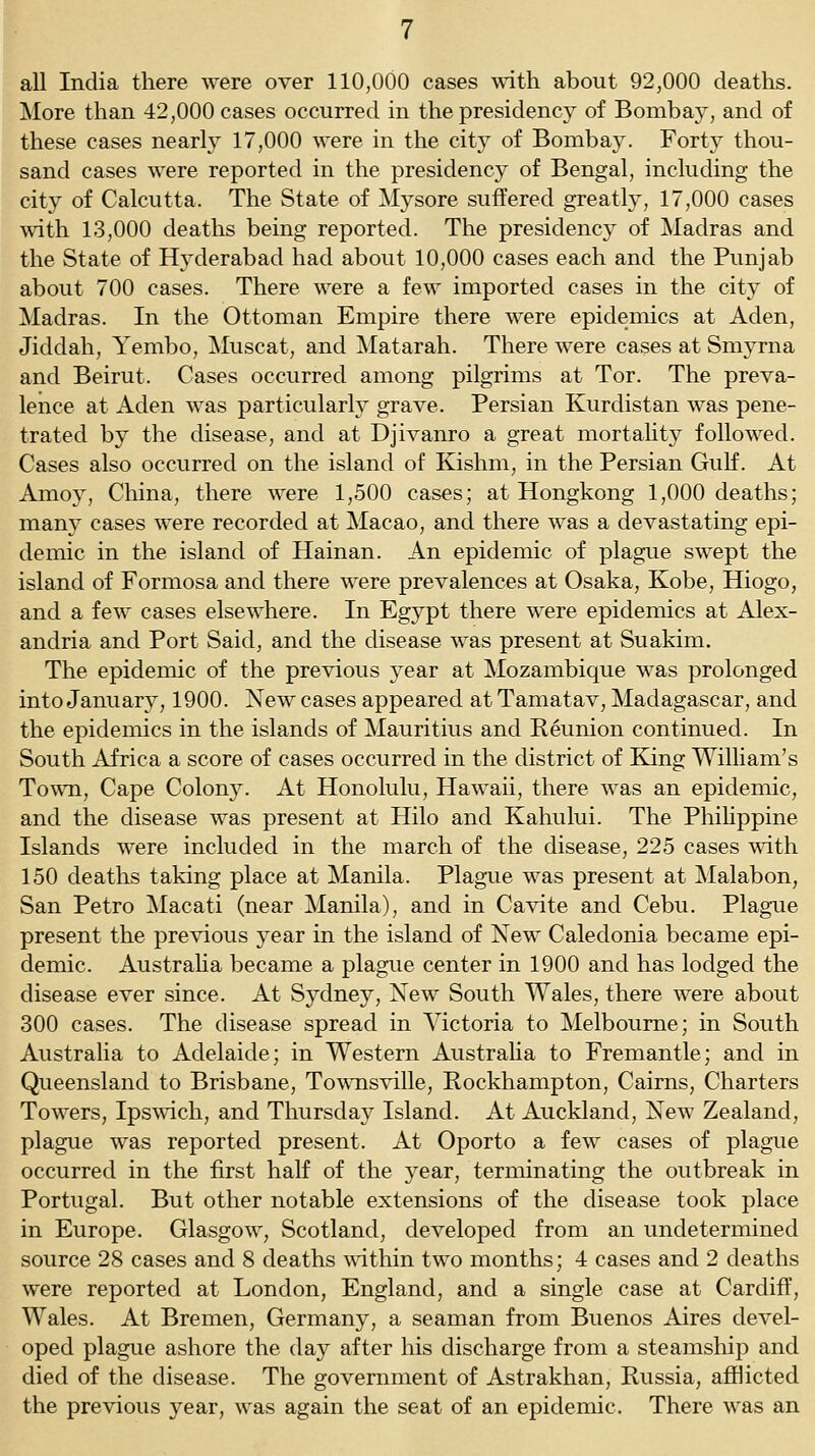 all India there were over 110,000 cases with about 92,000 deaths. More than 42,000 cases occurred in the presidency of Bombay, and of these cases nearly 17,000 were in the city of Bombay. Forty thou- sand cases were reported in the presidency of Bengal, including the city of Calcutta. The State of Mysore suffered greatly, 17,000 cases with 13,000 deaths being reported. The presidency of Madras and the State of Hyderabad had about 10,000 cases each and the Punjab about 700 cases. There were a few imported cases in the city of Madras. In the Ottoman Empire there were epidemics at Aden, Jiddah, Yembo, Muscat, and Matarah. There were cases at Smyrna and Beirut. Cases occurred among pilgrims at Tor. The preva- lence at Aden was particularly grave. Persian Kurdistan was pene- trated by the disease, and at Djivanro a great mortality followed. Cases also occurred on the island of Kishm, in the Persian Gulf. At Amoy, China, there were 1,500 cases; at Hongkong 1,000 deaths; many cases were recorded at Macao, and there was a devastating epi- demic in the island of Hainan. An epidemic of plague swept the island of Formosa and there were prevalences at Osaka, Kobe, Hiogo, and a few cases elsewhere. In Egypt there were epidemics at Alex- andria and Port Said, and the disease was present at Suakim. The epidemic of the previous year at Mozambique was prolonged into January, 1900. New cases appeared at Tamatav, Madagascar, and the epidemics in the islands of Mauritius and Reunion continued. In South Africa a score of cases occurred in the district of Eang William's To^vn, Cape Colony. At Honolulu, Hawaii, there was an epidemic, and the disease was present at Hilo and Kahului. The PhiHppine Islands were included in the march of the disease, 225 cases with 150 deaths taking place at Manila. PlagTie was present at Malabon, San Petro Macati (near Manila), and in Cavite and Cebu. Plag-ue present the previous year in the island of New Caledonia became epi- demic. Austraha became a plague center in 1900 and has lodged the disease ever since. At Sydney, New South Wales, there were about 300 cases. The disease spread in Victoria to Melbourne; in South Austraha to Adelaide; in Western Austraha to Fremantle; and in Queensland to Brisbane, Townsville, Kockhampton, Cairns, Charters Towers, Ipswich, and Thursday Island. At Auckland, New Zealand, plague was reported present. At Oporto a few cases of plague occurred in the first half of the year, terminating the outbreak in Portugal. But other notable extensions of the disease took place in Europe. Glasgow, Scotland, developed from an undetermined source 28 cases and 8 deaths wdthin two months; 4 cases and 2 deaths were reported at London, England, and a single case at Cardiff, Wales. At Bremen, Germany, a seaman from Buenos Aires devel- oped plague ashore the day after his discharge from a steamship and died of the disease. The government of Astrakhan, Russia, afflicted the previous year, was again the seat of an epidemic. There was an