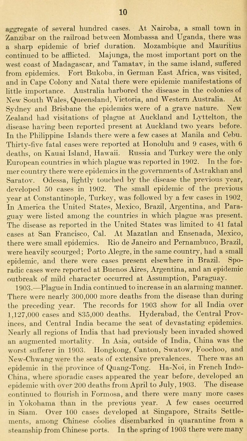 aggregate of several hundred cases. At Nairoba, a small town in Zanzibar on the railroad between Mombassa and Uganda, there was a sharp epidemic of brief duration. Mozambique and Mauritius continued to be afflicted. Majunga, the most important port on the west coast of Madagascar, and Tamatav, in the same island, suffered from epidemics. Fort Bukoba, in German East Africa, was visited, and in Cape Colony and Natal there were epidemic manifestations of little importance. Australia harbored the disease in the colonies of New South Wales, Queensland, Victoria, and Western Australia. At Svdney and Brisbane the epidemics were of a grave nature. New Zealand had visitations of plague at Auckland and Lyttelton, the disease having been reported present at Auckland two years before. In the Philippine Islands there were a few cases at Manila and Cebu. Thirty-five fatal cases were reported at Honolulu and 9 cases, with 6 deaths, on Kauai Island, Hawaii. Russia and Turkey were the only European countries in which plague was reported in 1902. In the for- mer country there were epidemics in the governments of Astrakhan and Saratov. Odessa, lightly touched by the disease the previous year, developed 50 cases in 1902. The small epidemic of the previous year at Constantinople, Turkey, was followed by a few cases in 1902. In America the United States, Mexico, Brazil, Argentina, and Para- guay were listed among the countries in which plague was present. The disease as reported in the United States was limited to 41 fatal cases at San Francisco, Cal. At Mazatlan and Ensenada, Mexico, there were small epidemics. Rio de Janeiro and Pernambuco, Brazil, were heavily scourged; Porto Alegre, in the same country, had a small epidemic, and there were cases present elsewhere in Brazil. Spo- radic cases were reported at Buenos Aires, Argentina, and an epidemic outbreak of mild character occurred at Assumption, Paraguay. 1903.—Plague in India continued to increase in an alarming manner. There were nearly 300,000 more deaths from the disease than during the preceding year. The records for 1903 show for all India over 1,127,000 cases and 835,000 deaths. Hyderabad, the Central Prov- inces, and Central India became the seat of devastating epidemics. Nearly all regions of India that had previously been invaded showed an augmented mortality. In Asia, outside of India, China was the worst sufferer in 1903. Hongkong, Canton, Swatow, Foochoo, and New-Chwang were the seats of extensive prevalences. There was an epidemic in the province of Quang-Tong. Ha-Noi, in French Indo- Cliina, where sporadic cases appeared the year before, developed an (j)i(l('mi(; with over 200 deaths from April to July, 1903. The disease continued to flourish in Formosa, and there were many more cases in Yokohama than in the previous year. A few cases occurred in Siam. Over 100 cases developed at Singapore, Straits Settle- ments, among Chinese coolies disembarked in quarantine from a steamship from Chinese ports. In the spring of 1903 there were many