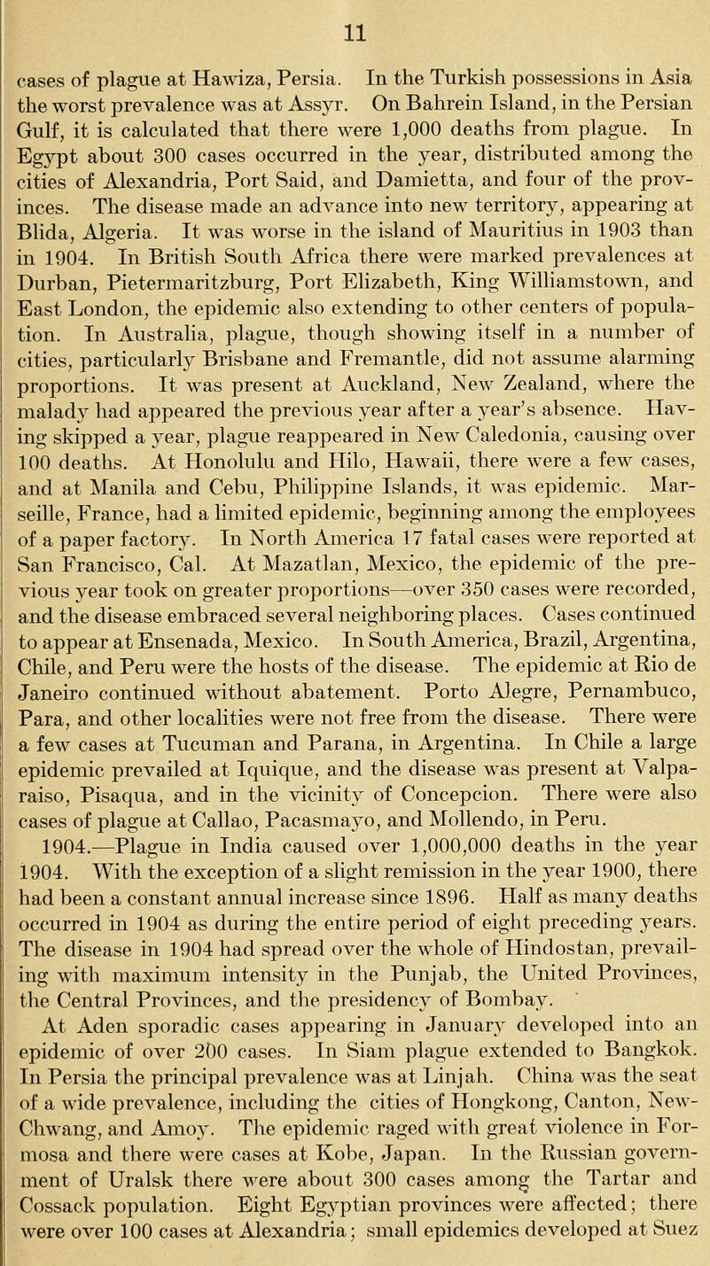 cases of plague at Hawiza, Persia. In the Turkish possessions in Asia the worst prevalence was at Assyr. On Bahrein Island, in the Persian Gulf, it is calculated that there were 1,000 deaths from plague. In Egypt about 300 cases occurred in the year, distributed among the cities of Alexandria, Port Said, and Damietta, and four of the prov- inces. The disease made an advance into new territory, appearing at Blida, Algeria. It was worse in the island of Mauritius in 1903 than in 1904. In British South Africa there were marked prevalences at Durban, Pietermaritzburg, Port Elizabeth, King Williamstown, and East London, the epidemic also extending to other centers of popula- tion. In Australia, plague, though showing itself in a number of cities, particularly Brisbane and Fremantle, did not assume alarming proportions. It was present at Auckland, New Zealand, where the malady had appeared the previous year after a year's absence. Hav- ing skipped a year, plague reappeared in New Caledonia, causing over 100 deaths. At Honolulu and Hilo, Hawaii, there were a few cases, and at Manila and Cebu, Philippine Islands, it was epidemic. Mar- seille, France, had a limited epidemic, beginning among the employees of a paper factory. In North America 17 fatal cases were reported at San Francisco, Cal. At Mazatlan, Mexico, the epidemic of the pre- vious year took on greater proportions—over 350 cases were recorded, and the disease embraced several neighboring places. Cases continued to appear at Ensenada, Mexico. In South America, Brazil, Argentina, Chile, and Peru were the hosts of the disease. The epidemic at Rio de Janeiro continued without abatement. Porto Alegre, Pernambuco, Para, and other localities were not free from the disease. There were a few cases at Tucuman and Parana, in Argentina. In Chile a large epidemic prevailed at Iquique, and the disease was present at Valpa- raiso, Pisaqua, and in the vicinity of Concepcion. There were also cases of plague at Callao, Pacasmayo, and Mollendo, in Peru. 1904.—Plague in India caused over 1,000,000 deaths in the year 1904. With the exception of a shght remission in the year 1900, there had been a constant annual increase since 1896. Half as many deaths occurred in 1904 as during the entire period of eight preceding years. The disease in 1904 had spread over the whole of Hindostan, prevail- ing with maximum intensity in the Punjab, the United Provinces, the Central Provinces, and the presidency of Bombay. At Aden sporadic cases appearing in January developed into an epidemic of over 200 cases. In Siam plague extended to Bangkok. In Persia the principal prevalence was at Linjah. China was the seat of a wide prevalence, including the cities of Hongkong, Canton, New- Chwang, and Amoy. The epidemic raged with great violence in For- mosa and there were cases at Kobe, Japan. In the Russian govern- ment of Uralsk there -w^ere about 300 cases amon^- the Tartar and Cossack population. Eight Egyptian provinces were affected; there were over 100 cases at Alexandria; small epidemics developed at Suez