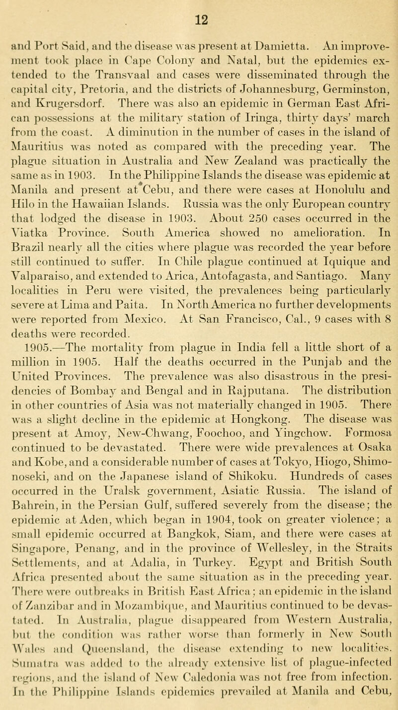 and Port Said, and the disease was present at Damietta. An improve- ment took ])lace in Cape Colony and Natal, but the epidemics ex- tended to the Transvaal and cases were disseminated through the capital city, Pretoria, and the districts of Johannesburg, Germinston, and Krugersdorf. There was also an epidemic in German East Afri- can possessions at the militar} station of Iringa, thirty days' march from the coast. A diminution in the number of cases in the island of Mauritius was noted as compared with the preceding jesiT. The ])lague situation in Australia and New Zealand was practically the same as in 1903. In the Pliilippine Islands the disease was epidemic at ^lanila and j)resent at Cebu, and there were cases at Honolulu and Hilo in the Hawaiian Islands. Russia was the only European country that lodged the disease in 1903. About 250 cases occurred in the Viatka Province. South America showed no amelioration. In Brazil nearly all the cities where plague was recorded the year before still continued to suffer. In Chile plague continued at Iquique and Valparaiso, and extended to Arica, Antofagasta, and Santiago. Many localities in Peru were visited, the prevalences being particularly severe at Lima and Paita. In North America no further developments were reported from Mexico. At San Francisco, Cal., 9 cases -with 8 deaths were recorded. 1905.—The mortality from plague in India fell a little short of a million in 1905. Half the deaths occurred in the Punjab and the United Provinces. The prevalence was also disastrous in the presi- dencies of Bombay and Bengal and in Rajputana. The distribution in other countries of Asia was not materially changed in 1905. There was a slight decline in the epidemic at Hongkong. The disease was present at Amoy, New-Chwang, Foochoo, and Yingchow. Formosa continued to be devastated. There were wide prevalences at Osaka and Kobe, and a considerable number of cases at Tokyo, Hiogo, Shimo- noseki, and on the Japanese island of Shikoku. Hundreds of cases occurred in the Uralsk government, Asiatic Russia. The island of Bahrein, in the Persian Gulf, suffered severely from the disease; the epidemic at Aden, which began in 1904, took on greater violence; a small epidemic occurred at Bangkok, Siam, and there were cases at Singapore, Penang, and in the province of Wellesley, in the Straits Settlements, and at Adalia, in Turkey. Egypt and British South Africa presented about the same situation as in the preceding year, '['here were outbreaks in British P^ast Africa; an epidemic in the island of Zanzibar and in Mozambicjue, and Mauritius continued to be devas- tated. In Australia, plague disa|)peared from Western Australia, hut the coiidilioii was rather worse than formerly in New South Wales and Queensland, the disease extending to new localitJes. Sumatra was added to the already extensive list of plague-infected regions, and the island of New Caledonia was not free from infection, in the Philif)piiu' Islands epidemics prevailed at Manila and Cebu,