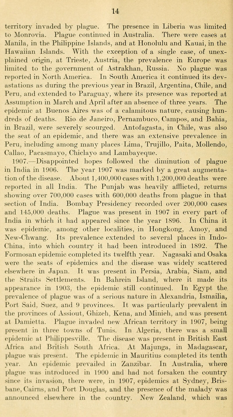 territory invaded by plague. The presence in Liberia was limited to ^Monrovia. Plague continued in Australia. There were cases at Manila, in the Philippine Islands, and at Honolulu and Kauai, in the Plawaiian Islands. With the exception of a single case, of unex- plained origin, at Trieste, Austria, the prevalence in Europe was limited to the government of Astrakhan, Russia. No plague was reported in North America. In South America it continued its dev- astations as during the previous year in Brazil, Argentina, Chile, and Peru, and extended to Paraguay, where its presence was reported at Assumption in March and April after an absence of three years. The epidemic at Buenos Aires was of a calamitous nature, causing hun- dreds of deaths. Rio de Janeiro, Pernambuco, Campos, and Bahia, in Brazil, were severely scourged. Antofagasta, in Chile, was also the seat of an epidemic, and there was an extensive prevalence in Peru, including among many places Lima, Trujillo, Paita, Mollendo, Callao, Pacasmayo, Chiclayo and Lambayeque. 1907.—Disappointed hopes followed the diminution of plague in India in 1906. The year 1907 was marked by a great augmenta- tion of the disease. About 1,400,000 cases mth 1,200,000 deaths were reported in all India. The Punjab was heavily afflicted, returns showing over 700,000 cases with 600,000 deaths from plague in that section of India. Bombay Presidency recorded over 200,000 cases and 145,000 deaths. Plague was present in 1907 in every part of India in which it had appeared since the year 1896. In China it was epidemic, among other localities, in Hongkong, Amoy, and New-Chwang. Its prevalence extended to several places in Indo- China, into which country it had been introduced in 1892. The Formosan epidemic completed its twelfth year. Nagasaki and Osaka were the seats of epidemics and the disease was widel}^ scattered elsewhere in Japan. It was present in Persia, Arabia, Siam, and the Straits Settlements. In Bahrein Island, where it made its appearance in 1903, the epidemic still continued. In Egypt the. prevalence of plague was of a serious nature in Alexandria, Ismailia, Port Said, Suez, and 9 provinces. It was particularly prevalent in the provinces of Assiout, Ghizeh, Kena, and Minieh, and was present at Damietta. Plague invaded new African territory in 1907, being present in three towns of Tunis. In Algeria, there was a small epidemic at Pliilijjpesville. The disease was present in British East Africa and Britisli South Africa. At Majunga, in Madagascar, plague was present. The ejjideinic in Mauritius completed its tenth year. An epidemic prevailed in Zanzibar. In Australia, where plague was introducetl in 1900 and had not forsaken the country since its invasion, there were, in 1907, epidemics at Sydney, Bris- bane, C^iinis, and Port Douglas, and the presence of the malady was announced elsewhere in the country. New Zealand, which was