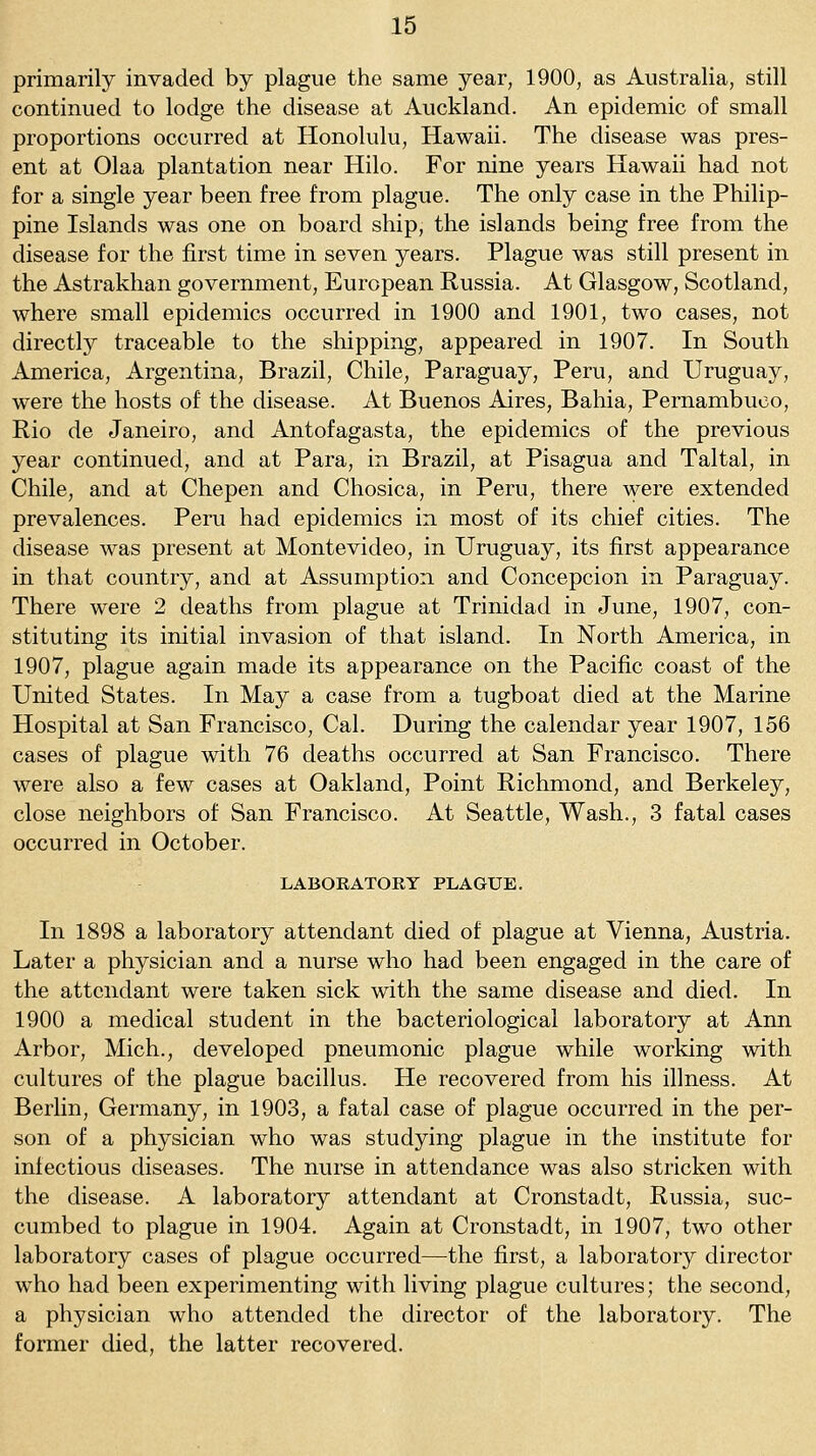 primarily invaded by plague the same year, 1900, as Australia, still continued to lodge the disease at Auckland. An epidemic of small proportions occurred at Honolulu, Hawaii. The disease was pres- ent at Olaa plantation near Hilo. For nine years Hawaii had not for a single year been free from plague. The only case in the Philip- pine Islands was one on board ship, the islands being free from the disease for the first time in seven years. Plague was still present in the Astrakhan government, European Russia. At Glasgow, Scotland, where small epidemics occurred in 1900 and 1901, two cases, not directly traceable to the sliipping, appeared in 1907. In South America, Argentina, Brazil, Chile, Paraguay, Peru, and Uruguay, were the hosts of the disease. At Buenos Aires, Bahia, Pernambuco, Rio de Janeiro, and Antofagasta, the epidemics of the previous year continued, and at Para, in Brazil, at Pisagua and Taltal, in Chile, and at Chepen and Chosica, in Peru, there were extended prevalences. Peru had epidemics in most of its chief cities. The disease was present at Montevideo, in Uruguay, its first appearance in that country, and at Assumption and Concepcion in Paraguay. There were 2 deaths from plague at Trinidad in June, 1907, con- stituting its initial invasion of that island. In North America, in 1907, plague again made its appearance on the Pacific coast of the United States. In May a case from a tugboat died at the Marine Hospital at San Francisco, Cal. During the calendar year 1907, 156 cases of plague with 76 deaths occurred at San Francisco. There were also a few cases at Oakland, Point Richmond, and Berkeley, close neighbors of San Francisco. At Seattle, Wash., 3 fatal cases occurred in October. LABORATORY PLAGUE. In 1898 a laboratory attendant died of plague at Vienna, Austria. Later a physician and a nurse who had been engaged in the care of the attendant were taken sick with the same disease and died. In 1900 a medical student in the bacteriological laboratory at Ann Arbor, Mich., developed pneumonic plague while working with cultures of the plague bacillus. He recovered from his illness. At Berlin, Germany, in 1903, a fatal case of plague occurred in the per- son of a physician who was studying plague in the institute for infectious diseases. The nurse in attendance was also stricken with the disease. A laboratory attendant at Cronstadt, Russia, suc- cumbed to plague in 1904. Again at Cronstadt, in 1907, two other laboratory cases of plague occurred—the first, a laboratory director who had been experimenting with living plague cultures; the second, a physician who attended the director of the laboratory. The former died, the latter recovered.