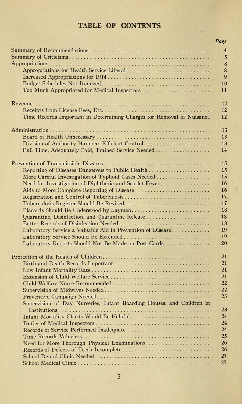 TABLE OF CONTENTS Page Summary of Recommendations 4 Summary of Criticisms 5 Appropriations 8 Appropriations for Health Service Liberal 8 Increased Appropriations for 1914 9 Budget Schedules Not Itemized 10 Too Much Appropriated for Medical Inspectors 11 Revenue 12 Receipts from License Fees, Etc 12 Time Records Important in Determining Charges for Removal of Nuisance 12 Administration 13 Board of Health Unnecessary 13 Division of Authority Hampers Efficient Control 13 Full Time, Adequately Paid, Trained Service Needed 14 Prevention of Transmissible Diseases 15 Reporting of Diseases Dangerous to Public Health 15 More Careful Investigation of Typhoid Cases Needed 15 Need for Investigation of Diphtheria and Scarlet Fever 16 Aids to More Complete Reporting of Disease 16 Registration and Control of Tuberculosis 17 Tuberculosis Register Should Be Revised 17 Placards Should Be Understood by Laymen 18 Quarantine, Disinfection, and Quarantine Release 18 Better Records of Disinfection Needed 18 Laboratory Service a Valuable Aid in Prevention of Disease 19 Laboratory Service Should Be Extended 19 Laboratory Reports Should Not Be Made on Post Cards 20 Protection of the Health of Children 21 Birth and Death Records Important 21 Low Infant Mortality Rate 21 Extension of Child Welfare Service 21 Child Welfare Nurse Recommended 22 Supervision of Midwives Needed 22 Preventive Campaign Needed 23 Supervision of Day Nurseries, Infant Boarding Houses, and Children in Institutions 23 Infant Mortality Charts Would Be Helpful 24 Duties of Medical Inspectors 24 Records of Service Performed Inadequate 24 Time Records Valueless 25 Need for More Thorough Physical Examinations 26 Records of Defects of Teeth Incomplete 26 School Dental Clinic Needed 27 School Medical Clinic 27