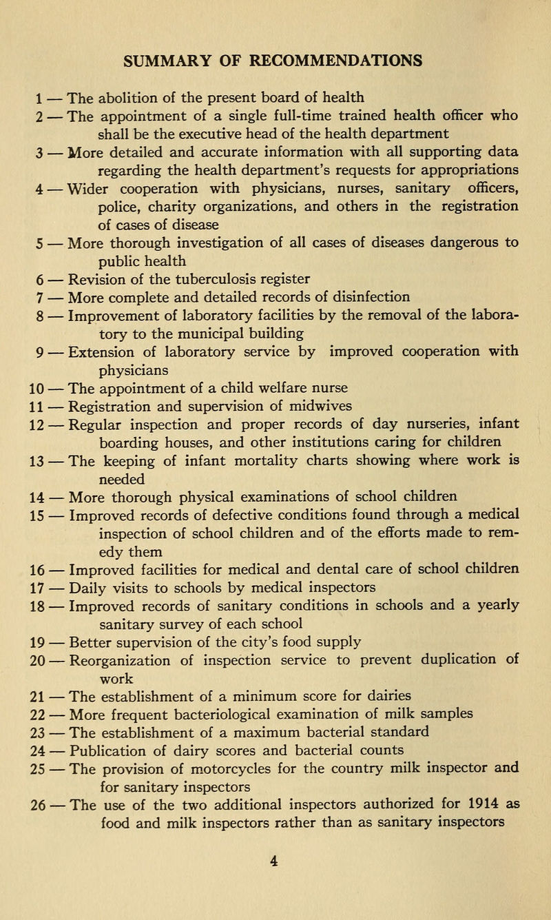 1 — The abolition of the present board of health 2 — The appointment of a single full-time trained health officer who shall be the executive head of the health department 3 — More detailed and accurate information with all supporting data regarding the health department's requests for appropriations 4 — Wider cooperation with physicians, nurses, sanitary officers, police, charity organizations, and others in the registration of cases of disease 5 — More thorough investigation of all cases of diseases dangerous to public health 6 — Revision of the tuberculosis register 7 — More complete and detailed records of disinfection 8 — Improvement of laboratory facilities by the removal of the labora- tory to the municipal building 9 — Extension of laboratory service by improved cooperation with physicians 10 — The appointment of a child welfare nurse 11 — Registration and supervision of midwives 12 — Regular inspection and proper records of day nurseries, infant boarding houses, and other institutions caring for children 13 — The keeping of infant mortality charts showing where work is needed 14 — More thorough physical examinations of school children 15 — Improved records of defective conditions found through a medical inspection of school children and of the efforts made to rem- edy them 16 — Improved facilities for medical and dental care of school children 17 — Daily visits to schools by medical inspectors 18 — Improved records of sanitary conditions in schools and a yearly sanitary survey of each school 19 — Better supervision of the city's food supply 20 — Reorganization of inspection service to prevent duplication of work 21 —The establishment of a minimum score for dairies 22 — More frequent bacteriological examination of milk samples 23 — The establishment of a maximum bacterial standard 24 — Publication of dairy scores and bacterial counts 25 — The provision of motorcycles for the country milk inspector and for sanitary inspectors 26 — The use of the two additional inspectors authorized for 1914 as food and milk inspectors rather than as sanitary inspectors