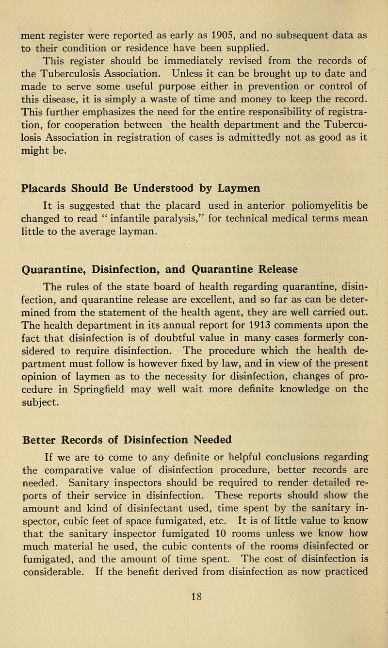 ment register were reported as early as 1905, and no subsequent data as to their condition or residence have been supplied. This register should be immediately revised from the records of the Tuberculosis Association. Unless it can be brought up to date and made to serve some useful purpose either in prevention or control of this disease, it is simply a waste of time and money to keep the record. This further emphasizes the need for the entire responsibility of registra- tion, for cooperation between the health department and the Tubercu- losis Association in registration of cases is admittedly not as good as it might be. Placards Should Be Understood by Laymen It is suggested that the placard used in anterior poliomyelitis be changed to read  infantile paralysis, for technical medical terms mean little to the average layman. Quarantine, Disinfection, and Quarantine Release The rules of the state board of health regarding quarantine, disin- fection, and quarantine release are excellent, and so far as can be deter- mined from the statement of the health agent, they are well carried out. The health department in its annual report for 1913 comments upon the fact that disinfection is of doubtful value in many cases formerly con- sidered to require disinfection. The procedure which the health de- partment must follow is however fixed by law, and in view of the present opinion of laymen as to the necessity for disinfection, changes of pro- cedure in Springfield may well wait more definite knowledge on the subject. Better Records of Disinfection Needed If we are to come to any definite or helpful conclusions regarding the comparative value of disinfection procedure, better records are needed. Sanitary inspectors should be required to render detailed re- ports of their service in disinfection. These reports should show the amount and kind of disinfectant used, time spent by the sanitary in- spector, cubic feet of space fumigated, etc. It is of little value to know that the sanitary inspector fumigated 10 rooms unless we know how much material he used, the cubic contents of the rooms disinfected or fumigated, and the amount of time spent. The cost of disinfection is considerable. If the benefit derived from disinfection as now practiced