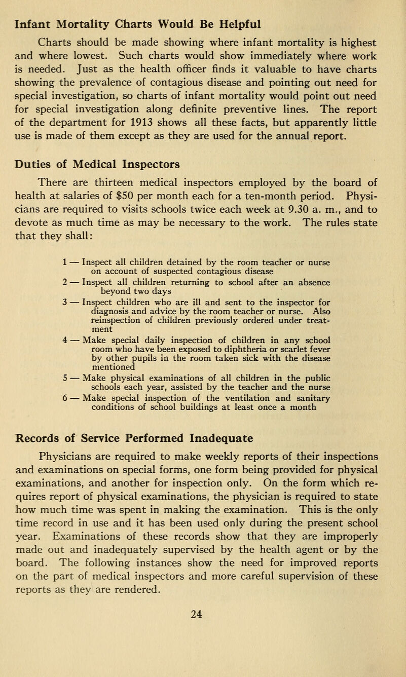 Infant Mortality Charts Would Be Helpful Charts should be made showing where infant mortality is highest and where lowest. Such charts would show immediately where work is needed. Just as the health officer finds it valuable to have charts showing the prevalence of contagious disease and pointing out need for special investigation, so charts of infant mortality would point out need for special investigation along definite preventive lines. The report of the department for 1913 shows all these facts, but apparently little use is made of them except as they are used for the annual report. Duties of Medical Inspectors There are thirteen medical inspectors employed by the board of health at salaries of $50 per month each for a ten-month period. Physi- cians are required to visits schools twice each week at 9.30 a. m., and to devote as much time as may be necessary to the work. The rules state that they shall: 1 — Inspect all children detained by the room teacher or nurse on account of suspected contagious disease 2 — Inspect all children returning to school after an absence beyond two days 3 — Inspect children who are ill and sent to the inspector for diagnosis and advice by the room teacher or nurse. Also reinspection of children previously ordered under treat- ment 4 — Make special daily inspection of children in any school room who have been exposed to diphtheria or scarlet fever by other pupils in the room taken sick with the disease mentioned 5 — Make physical examinations of all children in the public schools each year, assisted by the teacher and the nurse 6 — Make special inspection of the ventilation and sanitary conditions of school buildings at least once a month Records of Service Performed Inadequate Physicians are required to make weekly reports of their inspections and examinations on special forms, one form being provided for physical examinations, and another for inspection only. On the form which re- quires report of physical examinations, the physician is required to state how much time was spent in making the examination. This is the only time record in use and it has been used only during the present school year. Examinations of these records show that they are improperly made out and inadequately supervised by the health agent or by the board. The following instances show the need for improved reports on the part of medical inspectors and more careful supervision of these reports as they are rendered.