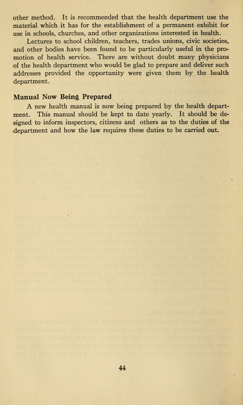 other method. It is recommended that the health department use the material which it has for the establishment of a permanent exhibit for use in schools, churches, and other organizations interested in health. Lectures to school children, teachers, trades unions, civic societies, and other bodies have been found to be particularly useful in the pro- motion of health service. There are without doubt many physicians of the health department who would be glad to prepare and deliver such addresses provided the opportunity were given them by the health department. Manual Now Being Prepared A new health manual is now being prepared by the health depart- ment. This manual should be kept to date yearly. It should be de- signed to inform inspectors, citizens and others as to the duties of the department and how the law requires these duties to be carried out.