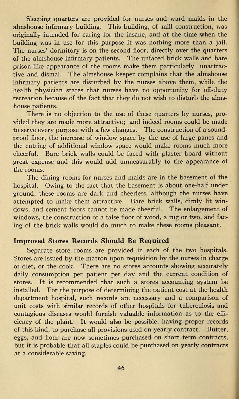 Sleeping quarters are provided for nurses and ward maids in the almshouse infirmary building. This building, of mill construction, was originally intended for caring for the insane, and at the time when the building was in use for this purpose it was nothing more than a jail. The nurses' dormitory is on the second floor, directly over the quarters of the almshouse infirmary patients. The unfaced brick walls and bare prison-like appearance of the rooms make them particularly unattrac- tive and dismal. The almshouse keeper complains that the almshouse infirmary patients are disturbed by the nurses above them, while the health physician states that nurses have no opportunity for off-duty recreation because of the fact that they do not wish to disturb the alms- house patients. There is no objection to the use of these quarters by nurses, pro- vided they are made more attractive; and indeed rooms could be made to serve every purpose with a few changes. The construction of a sound- proof floor, the increase of window space by the use of large panes and the cutting of additional window space would make rooms much more cheerful. Bare brick walls could be faced with plaster board without great expense and this would add unmeasurably to the appearance of the rooms. The dining rooms for nurses and maids are in the basement of the hospital. Owing to the fact that the basement is about one-half under ground, these rooms are dark and cheerless, although the nurses have attempted to make them attractive. Bare brick walls, dimly lit win- dows, and cement floors cannot be made cheerful. The enlargement of windows, the construction of a false floor of wood, a rug or two, and fac- ing of the brick walls would do much to make these rooms pleasant. Improved Stores Records Should Be Required Separate store rooms are provided in each of the two hospitals. Stores are issued by the matron upon requisition by the nurses in charge of diet, or the cook. There are no stores accounts showing accurately daily consumption per patient per day and the current condition of stores. It is recommended that such a stores accounting system be installed. For the purpose of determining the patient cost at the health department hospital, such records are necessary and a comparison of unit costs with similar records of other hospitals for tuberculosis and contagious diseases would furnish valuable information as to the effi- ciency of the plant. It would also be possible, having proper records of this kind, to purchase all provisions used on yearly contract. Butter, eggs, and flour are now sometimes purchased on short term contracts, but it is probable that all staples could be purchased on yearly contracts at a considerable saving.