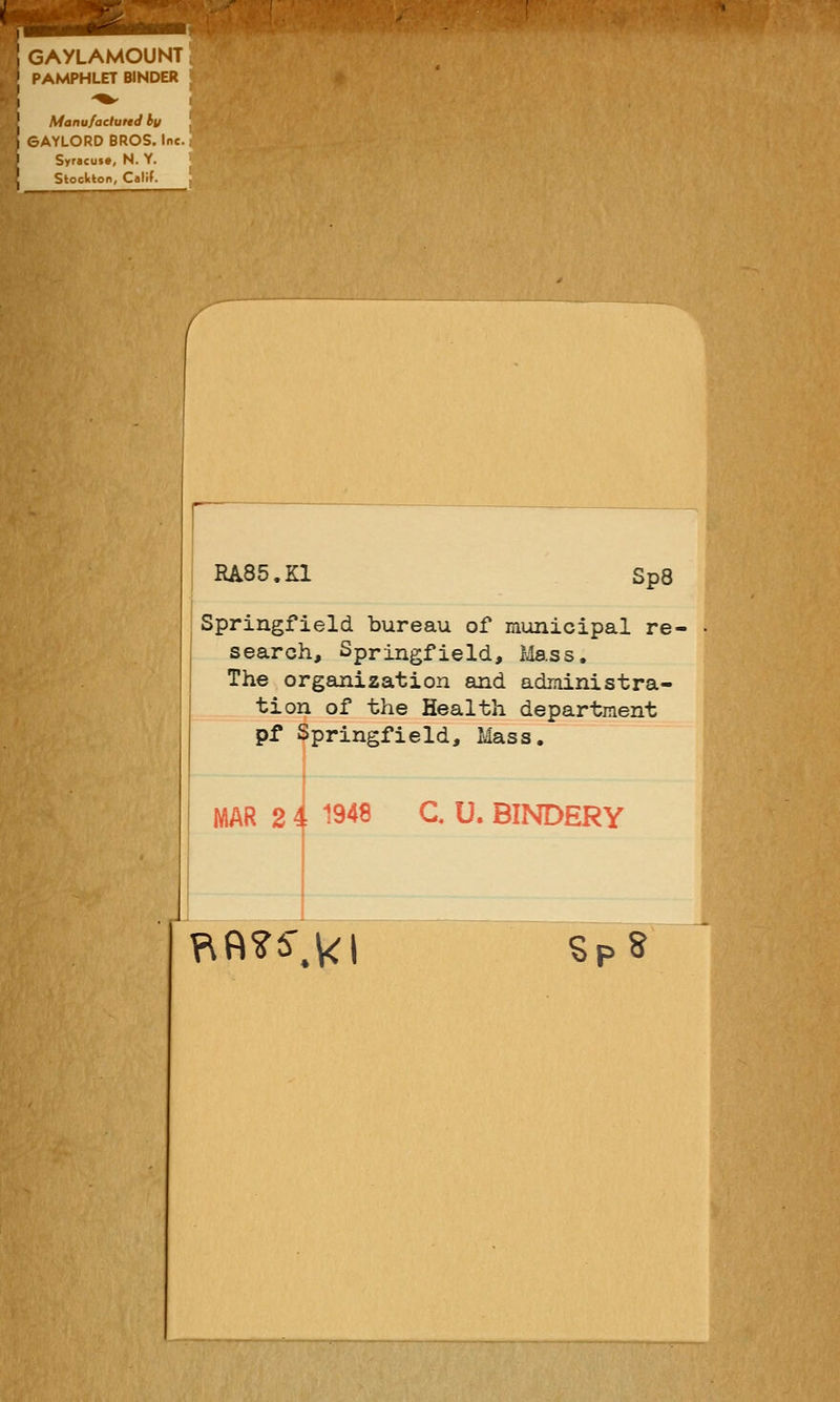 GAYLAMOUNT PAMPHLET BINDER Manufactured by 6AYLORD BROS. Inc. Syracuse, N. Y. Stockton, Calif. RA85.K1 Sp8 Springfield bureau of municipal re- search, Springfield, Mass, The organization and administra- tion of the Health department pf Springfield, Mass. RflSS-.kl sPs