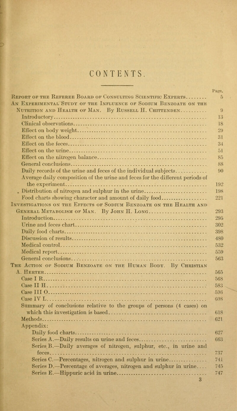 CON T V. NTS Pase. IIeport ok the Referee Board ok Consultino yciENTiFic Experts 5 An Experimental Study of the Influence op Sodium Benzoate on the Nutrition and Health of Man. By Russell II. Chittenden 9 Introductory 13 Clinical observations 18 Effect on body weight 2!J Effect on the blood 31 Effect on the feces 34 Effect on the urine 51 Effect on the nitrogen balance 85 General conclusions 88 Daily records of the urine and feces of the individual subjects 90 Average daily composition of the urine and feces for the different periods of the experiment 192 . Distribution of nitrogen and sulphur in the urine 198 Food charts showing character and amount of daily food 221 Investigations on the Effects of Sodium Benzoate on the Health and General Metabolism op Man. By John H. Long ! 293 Introduction 295 Urine and feces chart 302 Daily food charts 398 Discussion of results 480 Medical control 532 Medical report 559 General conclusions. 563 The Action of Sodium Benzoate on the Human Body. By Christian A. Herter 565 Case I R 568 Case II H 583 Case III 0 59(5 Case IV L. 608 Summary of conclusions relative to the groups of persons (4 cases) on which this investigation is based 618 Methods 621 Appendix: Daily food charts 627 Series A.—Daily results on urine and feces 663 Series B.—Daily averages of nitrogen, sulphur, etc., in urine and feces 737 Series C.—Percentages, nitrogen and sulphur in urine 741 Series D.—Percentage of averages, nitrogen and sulphur in urine 745 Series E.—Hippuric acid in urine 747