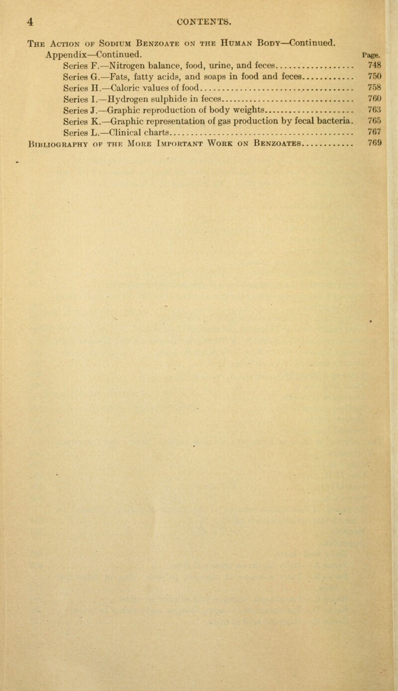 The Action op Sodium Benzoate on the Human Body—Continued. Appendix—Continued. Page. Series F.—Nitrogen balance, food, urine, and feces 748 Series G.—Fats, fatty acids, and soaps in food and feces 750 Series H.—Caloric values of food 758 Series I.—Hydrogen sulphide in feces 7C0 Series J.—Graphic reproduction of body weights 76:i Series K.—Graphic representation of gas production by fecal bacteria. 765 Series L.—Clinical charts 767 Bibliography of thk Moke Important Work on Benzoates 769