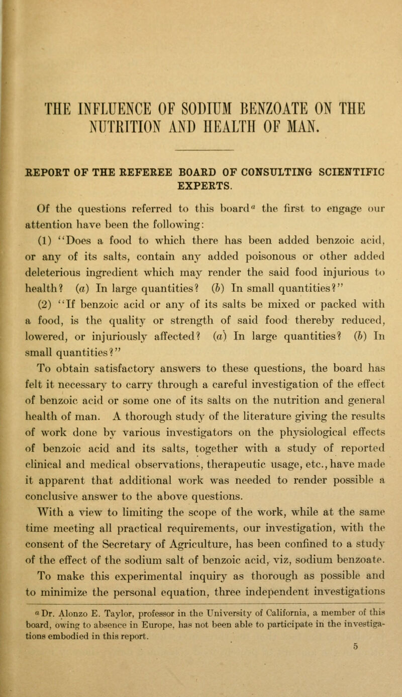 THE INFLUENCE OF SOBTUM BENZOATE ON THE NUTRITION AND HEALTH OF MAN. REPORT OF THE REFEREE BOARD OF CONSULTING SCIENTIFIC EXPERTS. Of the questions referred to this board the first to engage our attention have been the following: (1) Does a food to which there has been added benzoic acid, or any of its salts, contain any added poisonous or other added deleterious ingredient which maj' render the said food injurious to health? (a) In large quantities? (h) In small quantities? (2) If benzoic acid or any of its salts be mixed or packed with a food, is the quality or strength of said food thereby reduced, lowered, or injuriously affected? (a) In large quantities? (h) In small quantities? To obtain satisfactory^ answers to these questions, the board has felt it necessar}^ to carry through a careful investigation of the effect of benzoic acid or some one of its salts on the nutrition and general health of man. A thorough study of the literature giving the results of work done by various investigators on the physiological effects of benzoic acid and its salts, together \\4th a study of reported clinical and medical observations, therapeutic usage, etc., have made it apparent that additional work was needed to render possible a conclusive answer to the above questions. With a view to limiting the scope of the work, while at the same time meeting all practical requirements, our investigation, with the consent of the Secretary of Agricultm-e, has been confined to a study of the effect of the sodium salt of benzoic acid, viz, sodium benzoate. To make this experimental inquiry as thorough as possible and to minimize the personal equation, tliree independent investigations a Dr. Alonzo E. Taylor, professor in the University of California, a member of thi.'^ board, owing to absence in Europe, has not been able to participate in the investiga- tions embodied in this report.