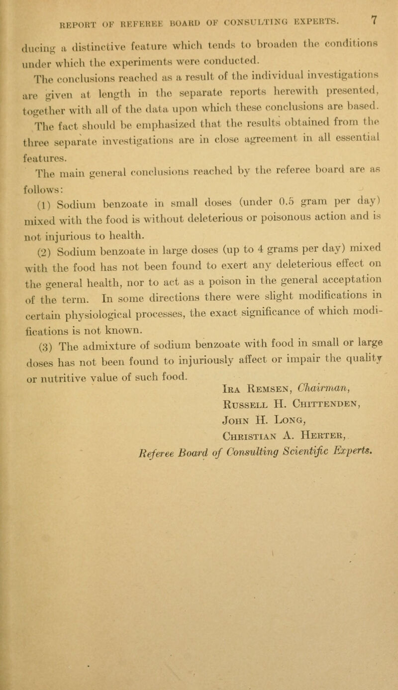 (hieing n. ilistinctive feature which tends to broaden the conditions under wliich the experiments were conducted. The conclu.sions reached as a result of the in(Uvi(kial investigations ;ue given at length in the separate reports herewith presented, together with nil of the data upon which these conclusions are based. The fact should be emphasized that the results obtained from the three separate investigations are in close agreement in all essential features. The main general conclusions reached by the referee board are as follows: (1) Sodium benzoate in small doses (under 0.5 gram per day) mixed with the food is without deleterious or poisonous action and is not injurious to health. (2) Sodium benzoate in large doses (up to 4 grams per day) mixed with the food has not been found to exert any deleterious effect on the general health, nor to act as a poison in the general acceptation of the term. In some directions there were sHght modifications in certam physiological processes, the exact significance of which modi- fications is not known. (3) The admixture of sodium benzoate with food in small or large doses has not been found to injuriously affect or impair the quality or nutritive value of such food. Ira Remsen, Chairman, Russell H. Chittenden, John H. Long, Christian A. Herter, Referee Board of Consulting Scientific Experts.