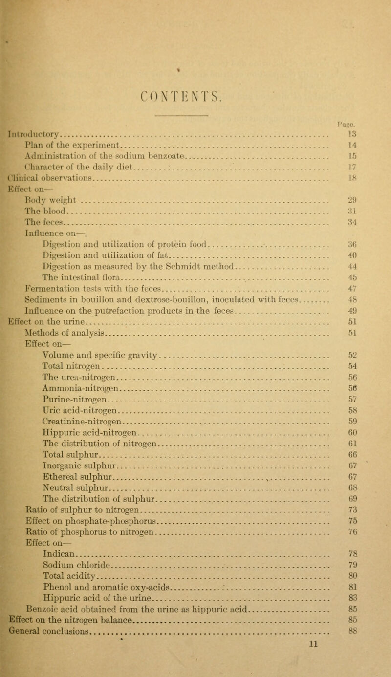 CONTltNTS Introductory 13 Plan of the experiment 14 Administration of the sodium henzoate 15 Character of the daily diet 17 Clinical observations IS Effect on— Body weight 2\) The blood M The feces :^4 Inlluence on—. Digestion and utilization of protein food H6 Digestion and utilization of fat 40 Digestion as measured by the Schmidt method 44 The intestinal flora 45 Fermentation tests with the feces 47 Sediments in bouillon and dextrose-bouillon, inoculated with feces 48 Inlluence on the putrefaction products in the feces 49 Effect on the urine 51 Methods of analysis 51 Effect on— Volume and specific gravity 52 Total nitrogen 54 The urea-nitrogen 56 Ammonia-nitrogen 56 Purine-nitrogen 57 Uric acid-nitrogen 58 Creatinine-nitrogen 59 Hippuric acid-nitrogen 60 The distribution of nitrogen 61 Total sulphur 66 Inorganic sulphur 67 Ethereal sulphur 67 Neutral sulphur 68 The distribution of sulphur 69 Ratio of sulphur to nitrogen 73 Effect on phosphate-phosphorus 75 Ratio of phosphorus to nitrogen 76 Effect on— Indican 78 Sodium chloride 79 Total acidity 80 Phenol and aromatic oxy-acids 81 Hippuric acid of the urine 83 Benzoic acid obtained from the urine as hippuric acid 85 Effect on the nitrogen balance 85 General conclusions 88