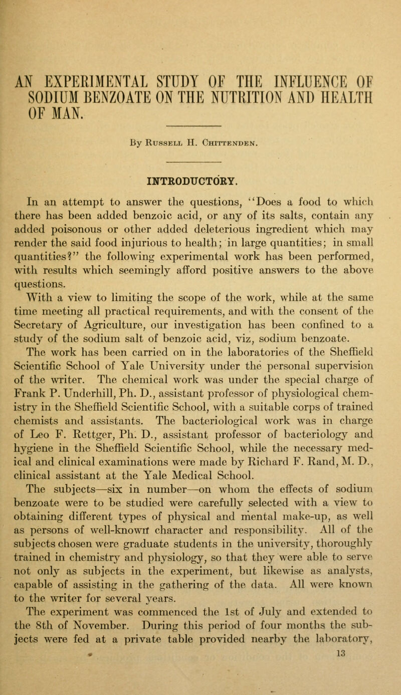SODIUM BENZOATE ON THE NUTRITION AND HEALTH OF MAN. By RussELii II. Chittenden. INTRODUCTORY. In ail attempt to answer the questions, Does a food to which there has been added benzoic acid, or any of its salts, contain any added poisonous or other added deleterious ingredient which may render the said food injurious to health; in large quantities; in small quantities? the following experimental work has been performed, with results which seemingly afford positive answers to the above questions. With a view to limiting the scope of the work, while at the same time meeting all practical requirements, and with the consent of the Secretary of Agriculture, our investigation has been confined to a study of the sodium salt of benzoic acid, viz, sodium benzoate. The work has been carried on in the laboratories of the Sheffield Scientific School of Yale University under the personal supervision of the writer. The chemical work was under the special charge of Frank P. Underbill, Ph. D., assistant professor of physiological chem- istry in the Sheffield Scientific School, with a suitable corps of trained chemists and assistants. The bacteriological work was in charge of Leo F. Rettger, Ph. D., assistant professor of bacteriology and hygiene in the Sheffield Scientific School, while the necessary med- ical and clinical examinations were made by Ricliard F. Rand, M. D., clinical assistant at the Yale Medical School. The subjects—six in number—on whom the effects of sodium benzoate were to be studied were carefully selected with a view to obtaining different types of physical and niental make-up, as well as persons of well-knowrf character and responsibility. All of the subjects chosen were graduate students in the university, thoroughly trained in chemistry and physiology, so that they were able to servo not only as subjects in the experiment, but likewise as analysts, capable of assisting in the gathering of the data. All were known to the writer for several 3^ears. The experiment was commenced the 1st of July and extended to the 8th of November. During this period of four months the sub- jects were fed at a private table provided nearby the laboratory,