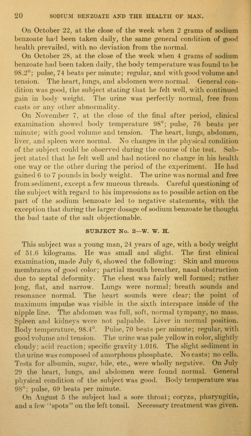 On October 22, at the close of the week when 2 grams of sodium benzoate had been taken daily, the same general conthtion of good liealth prevailed, with no deviation from the normal. On October 28, at the close of the week when 4 grams of sodium benzoate had been taken daily, the body temperature was found to be 98.2°; pulse, 74 beats per minute; regular, and withgood volume and tension. The heart, lungs, and abdomen were normal. General con- dition was good, the subject stating that he felt well, with continued gain in bod} weight. The urine was perfectly normal, free from casts or an}^ other abnormality. On November 7, at the close of the final after period, clinical examination showed body temperature 98°; pulse, 76 beats per minute; with good volume and tension. The heart, lungs, abdomen, liver, and spleen were normal. No changes in the physical condition of the subject could be observed during the course of the test. Sub- ject stated that he felt well and had noticed no change in his health one way or the other during the period of the experiment. He had gained 6 to 7 pounds in body weight. The urine was normal and free from sediment, except a few mucous tlireads. Careful questioning of the subject with regard to liis impressions as to possible action on the part of the sodium benzoate led to negative statements, with the exception that during the larger dosage of sodium benzoate he thought the bad taste of the salt objectionable. SUBJECT No. 2—W. W. H. Tliis subject was a young man, 24 years of age, with a body weight of 51.6 kilograms. He was small and slight. The first clinical examination, made July 6, showed the following: Skin and mucous membranes of good color; partial mouth breather, nasal obstruction due to septal deformit3^ The chest was fairly well formed; rather long, flat, and narrow. Lungs were normal; breath sounds and resonance normal. The heart sounds were clear; the point of maximum impulse was visible in the sixtli interspace inside of the nipple line. The abdomen was full, soft, normal tympany, no mass. Spleen and kidneys were not palpalde. Liver in normal position. Body temperature, 98.4°. Pulse, 70 beats per minute; regular, with good volume and tension. The urine was pale yellow in color, slightly cloudy; acid reaction; specific gravity 1.016. The sliglit sediment in the urine was composed of amorphous phosphate. No casts; no cells. Tests for albumin, sugar, bile, etc., were wholly negative. On July 29 the heart, lungs, and abdomen were found normal. General pliysical condition of the subject was good. Body temperature was 98°; pulse, 69 beats per minute. On August 5 the subject had a sore throat; coryza, phar^'ngitis, and a few '' spots  on the left tonsil. Necessary treatment was given.