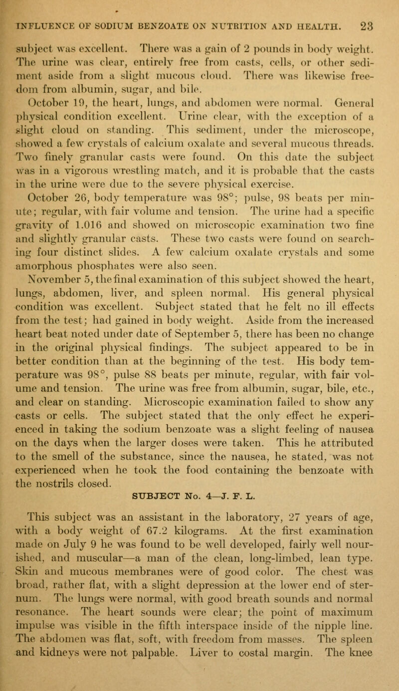 subject was excellent. There was a gain of 2 pounds in body weight. The urine was clear, entirely free from casts, cells, or other sedi- ment aside from a slight mucous cloud. There was likewise free- dom from albumin, sugar, and bile. October 10, the heart, lungs, and abdomen were normal. General physical condition excellent. Urine clear, with the exception of a -light cloud on standing. This sediment, under the microscope, showed a few crystals of calcium oxalate and several mucous threads. Two finely granular casts were found. On this date the subject was in a vigorous wrestling match, and it is probable that the casts in the urine were due to the severe physical exercise. October 2G, body temperature was 98°; pulse, 98 beats per min- ute; regular, with fair volume and tension. The urine had a specific gra^'ity of 1.016 and showed on microscopic examination two fine and slightly granular casts. These two casts were found on search- ing four distinct slides. A few calcium oxalate crystals and some amorphous phosphates were also seen. November 5, the final examination of this subject showed the heart, lungs, abdomen, liver, and spleen normal. His general physical condition was excellent. Subject stated that he felt no ill effects from the test; had gained in body weight. Aside from the increased heart beat noted under date of September 5, there has been no change in the original physical findings. The subject appeared to be in better condition than at the beginning of the test. His body tem- perature was 98°, pulse 88 beats per minute, regular, with fair vol- ume and tension. The urine was free from albumin, sugar, bile, etc., and clear on standmg. Microscopic examination failed to show any casts or cells. The subject stated that the only effect he experi- enced in taking the sodium benzoate was a slight feeling of nausea on the days when the larger doses were taken. This he attributed to the smell of the substance, since the nausea, he stated, was not experienced when he took the food containing the benzoate \\dth the nostrils closed. SUBJECT No. 4—J. P. L. This subject was an assistant in the laboratory, 27 years of age, with a bod} weight of 67.2 kilograms. At the first exammation made on July 9 he was found to be well developed, fairly well nour- ished, and muscular—a man of the clean, long-limbed, lean type. Skin and mucous membranes were of good color. The chest was broad, rather flat, with a slight depression at the lower end of ster- num. The lungs were normal, with good breath sounds and normal resonance. The heart sounds were clear; the point of maximum impulse was visible in the fifth interspace inside of the nipple line. The abdomen was flat, soft, with freedom from masses. The spleen and kidneys were not palpable. Liver to costal margin. The knee