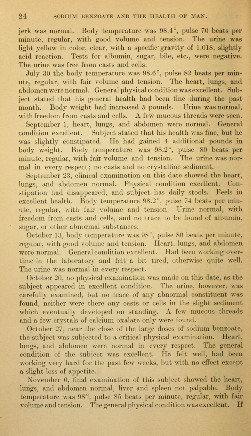 jerk was normal. Body tomptMature was 98.4°, pulse 70 beats per minute, regular, with good volume antl tension. The urine was light yellow in color, clear, with a specific gravity of 1.018, slightly acid reaction. Tests for albumin, sugar, bile, etc., were negative. The urine was free from casts and cells. July 30 the body temperature was 98.6°, pulse 82 beats per min- ute, regular, with fair volume and tension. The heart, lungs, and abdomen were normal. General physical condition was excellent. Sub- ject stated that his general health had been fine during the past month. Body weight had increased 5 pounds. Urine was normal, ^^^th freedom from casts and cells. A few mucous threads were seen. September 1, heart, lungs, and abdomen were normal. General condition excellent. Subject stated that his health was fine, but he was slightly constipated. He had gained 4 additional pounds in body weight. Body temperature was 98.2°, pulse 80 beats per minute, regular, with fair volume and tension. The urine was nor- mal in every respect; no casts and no crystalline sediment. September 23, clinical examination on this date showed the heart, lungs, and abdomen normal. Physical condition excellent. Con- stipation had disappeared, and subject has daily stools. Feels in excellent health. Body temperature 98.2°, pulse 74 beats per min- ute, regular, with fair volume and tension. Urine normal, with freedom from casts and cells, and no trace to be found of albumin, sugar, or other abnormal substances. October 13, body temperature was 98°, pulse 80 beats per minute, regular, with good volume and tension. Pleart, lungs, and abdomen were normal. General condition excellent. Had been working over- time in the laboratory and felt a bit tired, otherwise quite well. The urine was normal in every respect. October 20, no physical examination was made on this date, as the subject appeared in excellent condition. The urine, however, was carefully examined, but no trace of any abnormal constituent was found, neither were there any casts or cells in the slight sediment which eventually developed on standing. A few mucous threads and a few crystals of calcium oxalate only were found. October 27, near the close of the large doses of sodium benzoate, the subject was subjected to a critical physical examination. Heart, lungs, and abdomen were normal in every respect. The general condition of the subject was excellent. He felt well, had been working very hard for the past few weeks, but ANith no effect except a slight loss of appetite. November 6, final examination of this subject showed the heart, lungs, and abdomen normal, liver and spleen not palpable. Body temperature was 98°, pulse 85 beats per minute, regular, vriih fair volume and tension. The general physical condition was excellent. If