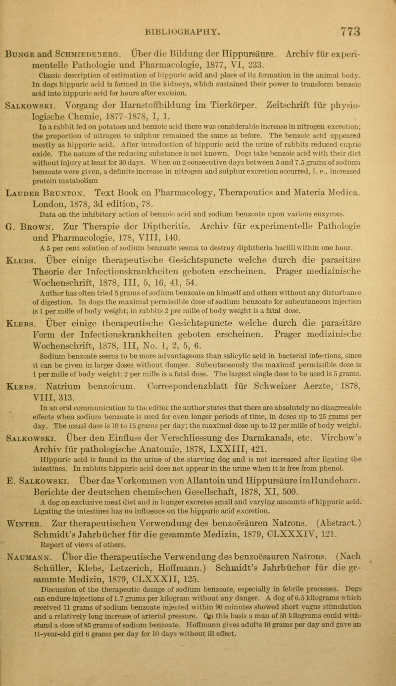 BuNGE and Schmiedeberg. Uber die Bildung der Hippiireiiure. Archiv iiir expori- meutellc Pathologic und Pharmacologie, 1877, VI, 233. Classii' description of estiinaliou of liippuric acid and place of its fonuation in the anlnial body. In dogs liippiiric acid is foniied in ttie kidneys, which sustained their power to transform benzoic acid into hippuric acid for hours after excision. Salkowski. Vorgang der llarnftoffbildung im Tierkorper. Zeitschrift fiir phyt^io- logische Chemie, 1877-1878, I, 1. In a rabl>it fed on potatoes and benzoic acid there was considerable increase in nitrogen e.xcTetion; the proportion of nitrogen to sulphur remained the same as before. The benzoic acid appeared mostly as hippuric acid. After introduction of hippuric acid the urine of rabbits reduced cupric oxide. Tlie nature of the reducing substance is not known. Dogs take benzoic acid with tlieir diet without injury at least for 30 days. When on 2 consecutive days between 5 and 7.5 grams of sodium benzoate were given, a definite increase in nitrogen and sulphur excretion occurred, i. e., increased protein matabolisin Lauder Bruntox. Text Book on Phannacology, Therapeutics and Materia Medica, London, 1878, 3d edition, 78. Data on tlie inhibitory action of benzoic acid and sodium benzoate upon various enzj-mes. G. Brown. Zur Therapie der Diptheritis. Archiv fiir experimentelle Pathologic imd Pharmacologic, 178, VIII, 140. A 5 per cent solution of sodiiun benzoate seems to destroy diphtheria bacilli within one hour. Klebs. tjber einige therapeutische Gesichtspuncte welche durch die parasitiire Theorie der Infectionskrankheiten geboten erscheinen. Prager medizinische Wochenschrift, 1878, III, 5, 16, 41, 54. Author has often tried 5 grams of sodium benzoate on himself and others without any disturbance of digestion. In dogs the maximal permissible dose of sodium benzoate for subcutaneous injection is 1 per mille of body weight; in rabbits 2 per mille of body weight is a fatal dose. Klebs. Uber einige therapeutische Gesichtspuncte welche dmch die parasitiire Form der Infectionskrankheiten geboten erscheinen. Prager medizinische Wochenschrift, 1S78, III, No. 1, 2, 5, 6. Sodium benzoate seems to be more advantageous than salicylic acid in bacterial infections, since it can be given in larger doses without danger. Subcutaneously the maximal permissible dose is 1 per mille of body weight: 2 per mille is a fatal dose. The largest single dose to be used is 5 grams. Klebs. Natrium benzoicum. Correspondenzblatt fiir Schweizer Aerzte, 1878, VIII, 313. In an oral communication to the editor the author states that there are absolutely no disagreeable effects when sodium benzoate is used for even longer periods of time, in doses up to 25 grams per day. The usual dose is 10 to 15 grams per day; the maximal dose up to 12 per mille of body weight, Salkowski. Uber den Einfluss der Verschliessung des Darmkanals, etc. Virchow's Archiv fiir pathologische Anatomic, 1878, LXXIII, 421. Hippuric acid is found in the urine of the starving dog and is not increased after ligating the intestines. In rabbits hippuric acid does not appear in the urine when it is free from phenol. E. Salkowski. Uber das Vorkommen von Allantoin und Hippursaiu-e imHundeharr. Berichte der deutschen chemischen Gesellschaft, 1878, XI, 500. a dog on exclusive meat diet and in hunger excretes small and varying amounts of hippuric acid. Ligating the intestines has no influence on the hippuric acid excretion. Winter. Zur therapeutischen Verwendung des benzoesauren Natrons. (Abstract.) Schmidt's Jahrbiicher fiir die gesammte Medizin, 1879, CLXXXIV, 121. Report of views of others. Naumann. iJberdie therapeutische Verwendung des benzoesauren Natrons. (Nach Schiiller, Klebs, Letzerich, Hoffmann.) Schmidt's Jahrbucher fur die ge- sammte Medizin, 1879, CLXXXII, 125. Discussion of the therapeutic dosage of sodium benzoate, especially in febrile processes. Dogs can endure injections of 1.7 grams per kilogram without any danger. A dog of 6.5 kilograms which received 11 grams of sodium benzoate injected within 90 minutes showed short vagus stimulation and a relatively long increase of arterial pressure. Qp this basis a man of 50 kilograms could with- stand a dose of 85 grams of sodium benzoate. Ilofimann gives adults 10 grams per day and gave an 11-year-old girl 0 grams per day for 10 days without iU effect.