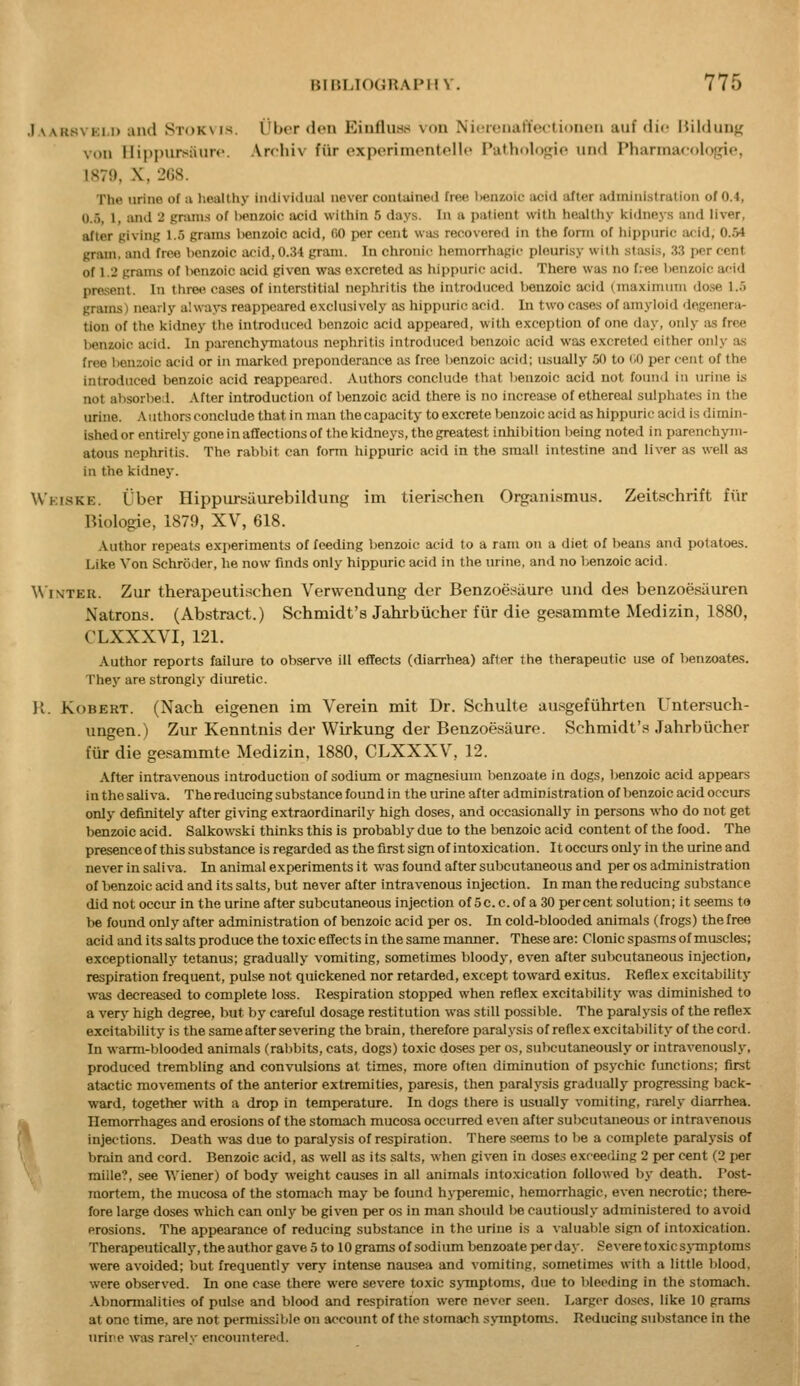 ,1 AARsvKi.i) and Stokvis. i'bcr don Einfluns von NicrenafUutionen auf die liilduDg von llippursiiurc. Arcliiv fiir exporiniontollc Patholo(;io nnd Phannacologie, 1879, X, 268. The urine of u lieallhy iiKlividual never contained free I>en7,oif acid after administration of 0.4, 0.5, 1, and 2 gnun.s of Iwnzoic acid within 5 days. In a patient with healthy Itidneys and liver, after giving 1.5 grains benzoic acid, (iO per cent was recovered in the fonn of hippnric acid, 0.54 gram, and free benzoic acid, 0.34 gram. In chronic hemorrhagic pleurisy with stasis, 33 per cent of 1.2 grams of benzoic acid given was excreted as hippnric acid. There was no free benzoic afMd present. In three cases of interstitial nephritis the introduced benzoic acid (maximum dose 1.5 grams) nearly always reappeared exclusively as hippuric acid. In two cases of amyloid degenera- tion of the kidney the introduced benzoic acid appeared, with exception of one day, only as free benzoic acid. In parenchymatous nephritis introduced benzoic acid was excreted either only as free benzoic acid or in marked preponderance as free lienzoic acid; usually 50 to CO per cent of the introduced benzoic acid reappeared. Authors conclude that benzoic acid not found in urine is not absorbed. After introduction of benzoic acid there is no increase of ethereal sulphates in the urine, .\uthors conclude that in man the capacity to excrete benzoic acid as hippuric acid is dimin- ished or entirely gone in affections of the kidneys, the greatest inhibition being noted in parenchym- atous nephritis. The rabbit can fonn hippuric acid in the small intestine and liver as well as in the kidney. Wkiske. Uber Hippiusaurebildung im tierit^chen Organismus. Zeitschrift fiir Biologie, 1879, XV, 618. Author repeats experiments of feeding l^enzoic acid to a ram on a diet of beans and potatoes. Like Von Schroder, he now finds only hippuric acid in the lu-ine, and no benzoic acid. \\ i\TEU. Zur therapeutischen Verwendung der Benzoesaure und des benzoesiiuren Natrons. (Abstract.) Schmidt's Jahrbiicher fiir die gesammte Medizin, 1880, CLXXXVI, 121. Author reports failure to observe ill effects (diarrhea) after the therapeutic use of benzoates. They are strongly diuretic. H. Robert. (Nach eigenen im Verein mit Dr. Schulte ansgefiihrteii Untersuch- ungen.) Zur Kenntnis der Wirkung der Benzoesaure. Schmidt's Jahrbiicher fiir die gesammte Medizin, 1880, CLXXXV, 12. After intravenous introduction of sodium or magnesium benzoate in dogs, benzoic acid appears in the saliva. The reducing substance found in the urine after admin istration of benzoic acid occurs only definitely after giving extraordinarily high doses, and occasionally in persons who do not get benzoic acid. Salkowski thinks this is probably due to the benzoic acid content of the food. The presenceof this substance is regarded as the first sign of intoxication. It occurs only in the urine and never in saliva. In animal experiments it was found after subcutaneous and per os administration of benzoic acid and its salts, but never after intravenous injection. In man the reducing substance did not occur in the urine after subcutaneous injection of 5c. c. of a 30 percent solution; it seems to be found only after administration of benzoic acid per os. In cold-blooded animals (frogs) thefree acid and its salts produce the toxic effects in the same manner. These are: Clonic spasms of muscles; exceptionally tetanus; gradually vomiting, sometimes bloody, even after subcutaneous injection, respiration frequent, pulse not quickened nor retarded, except toward exitus. Refiex excitability was decreased to complete loss. Respiration stopped when reflex excitability was diminished to a very high degree, but by careful dosage restitution was still possible. The paralysis of the reflex excitability is the same after severing the brain, therefore paralysis of reflex excitability of the cord. In warm-blooded animals (rabbits, cats, dogs) toxic doses per os, subcutaneously or intravenously, produced trembling and convulsions at times, more often diminution of psychic functions; first atactic movements of the anterior extremities, paresis, then paralysis gradually progressing back- ward, together wnth a drop in temperature. In dogs there is usually vomiting, rarely diarrhea, k Hemorrhages and erosions of the stomach mucosa occurred even after subcutaneous or intravenous injections. Death was due to paralysis of respiration. There .seems to be a complete paralysis of brain and cord. Benzoic acid, as well as its salts, when given in doses exceeding 2 i)er cent (2 per mille?. see Wiener) of body weight causes in all animals intoxication followed by death. Post- mortem, the mucosa of the stomach may be found h>-peremic, hemorrhagic, even necrotic; there- fore large doses which can only be given per os in man should be cautiously administered to avoid erosions. The appearance of reducing substance in the urine is a valuable sign of intoxication. Therapeutically, the author gave 5 to 10 grams of sodium benzoate per day. Severe toxicsj-mptoms were avoided; but frequently very intense nausea and vomiting, sometimes with a little blood, were observed. In one case there were severe toxic sjTnptoms, due to l)leeding in the stomach. Abnormalities of pulse and blood and respiration were never seen. Larger doses, like 10 grams at one time, are not permissible on account of the stomach symptoms. Reducing substance in the urine was rarelv encoimtered.