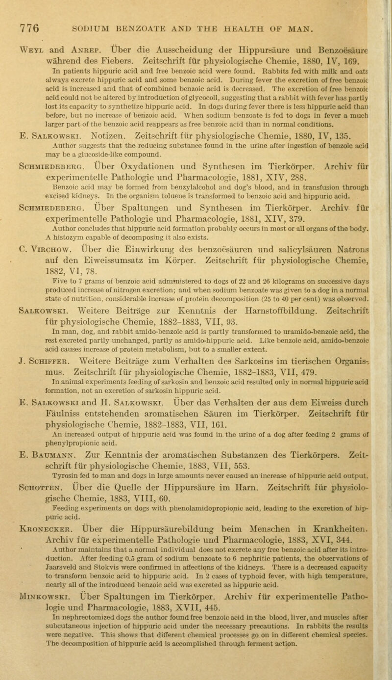 Weyl and Anrep. Uber die Ausscheidung der Hippursaure und Benzoesaure wahrend des Fiebers. Zeitschrift fvir physiologische Chemie, 1880, IV, 169. In patients hippuric acid and free benzoic acid were found. Rabbits fed with milk and oats always excrete hippuric acid and some benzoic acid. During fever the excretion of free benzoic acid is increased and that of combined benzoic acid is decreased. The excretion of free benzoic acid could not be altered by introduction of glycocoll, suggesting that a rabbit with fever has partly lost its capacity to synthetize hippuric acid. In dogs during fever there is less hippuric acid than before, but no increase of lienzoic acid. M'hen sodium lienzoate is fed to dogs in fever a much larger part of the benzoic acid reappears as free benzoic acid than in normal conditions. E. Salkowski. Notizen. Zeitschrift fiir physiologische Chemie, 1880, IV, 135. Author suggests that the reducing substance found in the urine after ingestion of benzoic acid may be a glucoside-like compound. ScHMiEDEBERG. tjber Oxydationen und Synthesen im Tierkorper. Archiv fiir experimentelle Pathologic und Pharmacologie, 1881, XIV, 288. Benzoic acid may be formed from benzylalcohol and dog's blood, and in transfusion through excised kidneys. In the organism toluene is transformed to benzoic acid and hippuric acid. ScHMiEDEBERG. Uber Spaltungen und Synthesen im Tierkorper. Archiv fiir experimentelle Pathologie und Pharmacologie, 1881, XIV, 379. Author concludes that hippuric acid formation probalily occurs in most or all organs of the body. A histozjTn capable of decomposing it also exists. ('. ViRCHOW. Uber die Einwirkung des benzoesauren und salicylsavuren Natrons auf den Eiweissumsatz im Korper. Zeitschrift fiir physiologische Chemie, 1882, VI, 78. Five to 7 grams of benzoic acid admmistered to dogs of 22 and 26 kilograms on successive days produced increase of nitrogen excretion; and when sodium benzoate was given to a dog in a normal state of nutrition, considerable increase of protein decomposition (25 to 40 per cent) was observed. Salkowski. Weitere Beitrage zur Kenntnis der Harnstoffbildung. Zeitschrift fiir physiologische Chemie, 1882-1883, VII, 93. In man, dog, and rabbit amido-benzoic acid is partly transformed to uramldo-benzoic acid, the rest excreted partly imchanged, partly as amido-hippuric acid. Like benzoic acid, amido-benzoic acid causes increase of protein metabolism, but to a smaller extent. J. ScHiFPER. Weitere Beitrage zum Verbal ten des Sarkosins im tierischen Organis- mus. Zeitschrift fiir physiologische Chemie, 1882-1883, VII, 479. In animal experiments feeding of sarkosin and benzoic acid resulted only in normal hippuric acid formation, not an excretion of sarkosin hippuric acid. E. Salkowski and H. Salkowski. Uber das Verhalten der aus dem Eiweiss durch Fiiulniss entstehenden aromatischen Siiiu-en im Tierkorper. Zeitschrift fiir physiologische Chemie, 1882-1883, VII, 161. An increased output of hippuric acid was foimd in the urine of a dog after feeding 2 grams of phenylpropionic acid. E. Baumann. Zur Kenntnis der aromatischen Substanzen des Tierkorpers. Zeit- schrift fiir physiologische Chemie, 1883, VII, 553. Tyrosin fed to man and dogs in large amounts never caused an increase of hippuric acid output. ScHOTTEN. Uber die Quelle der Hippursaure im Ham. Zeitschrift fiir physiolo- gische Chemie, 1883, VIII, 60. Feeding experiments on dogs with phenolamidopropionic acid, leading to the excretion of hip- puric acid. Kronecker. Uber die Hippursiiurebildung beim Menschen in Krankheiten. Archiv fiir experimentelle Pathologie und Pharmacologie, 1883, XVI, 344. Author maintains that a nonnal individual does not excrete any free benzoic acid after its intro- duction. After feeding 0.5 gram of sodium benzoate to 6 nephritic patients, the observations of Jaarsveld and Stokvis were confirmed in affections of the kidneys. There is a decreased capacity to transform benzoic acid to hippuric acid. In 2 cases of typhoid fever, with high temperature, nearly all of the introduced benzoic acid was excreted as hippuric acid. Minkowski. Uber Spaltungen im Tierkorper. Archiv fiir experimentelle Patho- logie und Pharmacologie, 1883, XVII, 445. In nephrectomized dogs the author found free benzoic acid in the blood, liver, and muscles after subcutaneous injection of hippuric acid under the necessary precautions. In rabbits the results were negative. This shows that diflerent chemical proces,ses go on in different chemical species. The decomposition of hippuric acid is accomplished through ferment action.