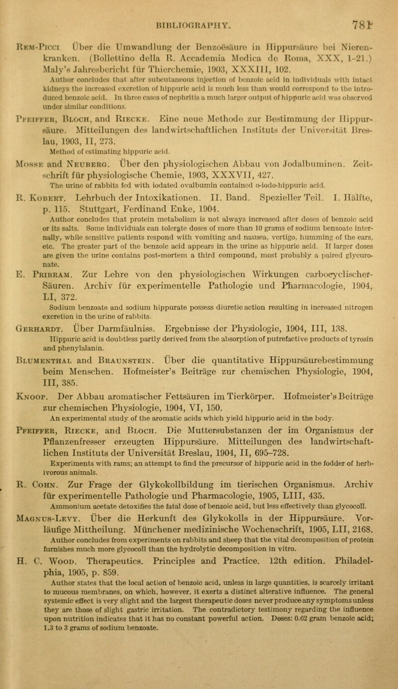 Rem-Picci i'ber die ITniwaiullimn; der Benzooaiiuro in nippiirsiiuro bei Nieren- kraiikon. (IJollettino doUa 11. Accademia Medica do Roma, XXX, 1-21.) Maly'H Jahresboriclit fiir Thierchemie, 1903, XXXIII, 102. Author concludes that after subculanooiis injection of Ix'-nzoio iu:id In Individuals with intact kidneys the increased excretion of hippuric acid is much less than would correspond to tho Intro- duced benzoic acid. In three cases of nephritis a much larger output of hippuric a<;id wivs observed under similar conditions. Pkkif'fer, Bloch, and Riecke. Einc neuc Methodo zur Bestimmung der llippur- fiiure. Mitteilungen doa landwirtschaftlichen Instituts der Univerrfitiit Bree- lau, 1903, II, 273. Method of estimating hippuric acid. MossK and Neuberg. tJber den physiologischcn Abbau von Jodalbnminen. Zeit- schrift fiir physiologische Chemie, 1903, XXXVII, 427. The urine of rabbits fed with iodatcd ovalbumin contained o-iodo-hippuric acid. R. KoBERT. Lehrbuch der Intoxikationen. II. Band. Spezieller Teil. I. Iliilfte, p. 115. Stuttgart, Ferdinand Enke, 1904. Author concludes that protein metabolism is not always increased after doses of benzoic acid or its salts. Some individuals can tolerate doses of more than 10 grams of sodium bcnzoatc inter- nally, while sensitive patients respond with vomiting and nausea, vertigo, humming of the ears, etc. The greater part of the benzoic acid appears in the urine as hippuric acid. If larger doses are given the urine contains post-mortem a third compound, most probably a paired glycuro- nate. E. Pribram. Zur Lehre von den physiologischen Wirkungen carboeyclischef- Sauren. Arctiiv fur experimentelle Pathologie and Hiarmacologie, 1904, LI. 372. Sodium benzoate and sodium hippurate possess diuretic action resulting in increased nitrogen excretion in the urine of rabbits. Gerhardt. IJber Darmfilulniss. Ergebnisse der Physiologie, 1904, III, 138. Hippuric acid is doul)tIess partly derived from the absorption of putrefactive products of tyrosin and phenylalanin. Blumenthal and Braunstein. Uber die quantitative Hippursaurebestimmung beim Menschen. Hofmeister's Beitrage zur chemischen Physiologie, 1904, III, 385. Knoop. Der Abbau aromatischer Fettsauren im Tierkorper. Hofmeister's Beitrage zur chemischen Physiologie, 1904, VI, 150. An experimental study of the aromatic acids which yield hippuric acid in the body. Pfeiffer, Riecke, and Bloch. Die Muttersubstanzen der im Organismus der Pfianzenfresser erzeugten Hippursaure. Mitteilungen des landwirtschaft- lichen Instituts der Universitiit Breslau, 1904, II, 695-728. Experiments with rams; an attempt to find the precursor of hippuric acid in the fodder of herb- ivorous animals. R. CoHN. Zur Frage der GlykokoUbildung im tierischen Organismus. Archiv fur experimentelle Pathologic und Pharmacologie, 1905, LIII, 435. Ammoniiun acetate detoxifies the fatal dose of benzoic acid, but less eflectively than glycocoll. Magnus-Levy. Uber die Herkunft des GlykokoUs in der Hippursaure. Vor- laufige Mittheilung. Munchener medizinische Wochenschrift, 1905, LII, 2168. Author concludes from experiments on rabbits and sheep that the vital decomposition of protein furnishes much more glycocoll than the hydrolytic decomposition in vitro. H. C. Wood. Therapeutics. Principles and Practice. 12th edition. Philadel- phia, 1905, p. 859. Author states that the local action of benzoic acid, unless in large quantities, is scarcely irritant to mucous membranes, on which, however, it exerts a distinct alterative influence. The general systemic effect is very slight and the largest therapeutic doses never produce any symptoms unless they are those of slight gastric irritation. The contradictory testimony regarding the influence upon nutrition indicates that it has no constant powerful action. Doses: 0.62 gram benzoic acid; 1.3 to 3 grams of sodium benzoate.