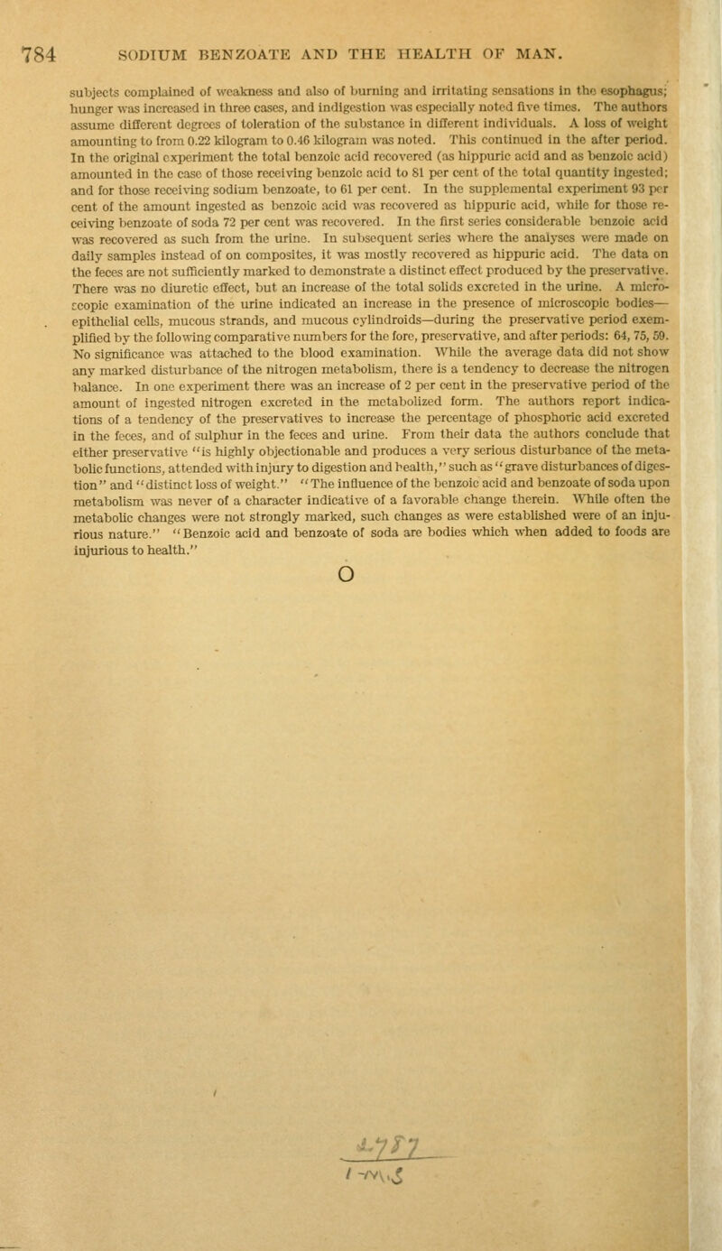 subjects complained of weakness and also of burning and irritating sensations in the esophagus; hunger was increased in three cases, and indigestion was especially noted live times. The authors assume different degrees of toleration of the substance in different individuals. A loss of weight amounting to from 0.22 kilogram to 0.46 kilogram was noted. This continued in the after period. In the original experiment the total benzoic acid recovered (as hippuric acid and as benzoic acid) amounted in the case of those receiving benzoic acid to 81 per cent of the total quantity ingested; and for those receiving sodium benzoate, to 61 per cent. In the supplemental experiment 93 per cent of the amount ingested as benzoic acid was recovered as hippuric acid, while for those re- ceiving benzoate of soda 72 per cent was recovered. In the first series considerable Ijcnzoic acid was recovered as such from the urine. In subsequent series where the analj-ses were made on daily samples instead of on composites, it was mostly recovered as hippuric acid. The data on the feces are not sulTiciently marked to demonstrate a distinct effect produced by the preservative. There was no diuretic effect, but an increase of the total sohds excreted in the urine. A mlcro- ccopic examination of the urine indicated an increase in the presence of microscopic bodies— epithelial cells, mucous strands, and mucous cylindroids—during the preservative period exem- plified by the following comparative numbers for the fore, preservative, and after periods: 64, 75,69. No significance was attached to the blood examination. While the average data did not show any marked disturbance of the nitrogen metabolism, there is a tendency to decrease the nitrogen balance. In one experiment there was an increase of 2 per cent in the preservative period of the amount of ingested nitrogen excreted in the metabolized form. The authors report indica- tions of a tendency of the preservatives to increase the percentage of phosphoric acid excreted in the feces, and of sulphur in the feces and urine. From their data the authors conclude that either preservative is highly objectionable and produces a very serious disturbance of the meta- boUc functions, attended with injury to digestion and health, such as grave disturbances of diges- tion and distinct loss of weight. The influence of the benzoic acid and benzoate of soda upon metabolism was never of a character indicative of a favorable change therein, ^^'hile often the metaboUc changes were not strongly marked, such changes as were established were of an inju- rious nature. Benzoic acid and benzoate of soda are bodies which when added to foods are injurious to health. o