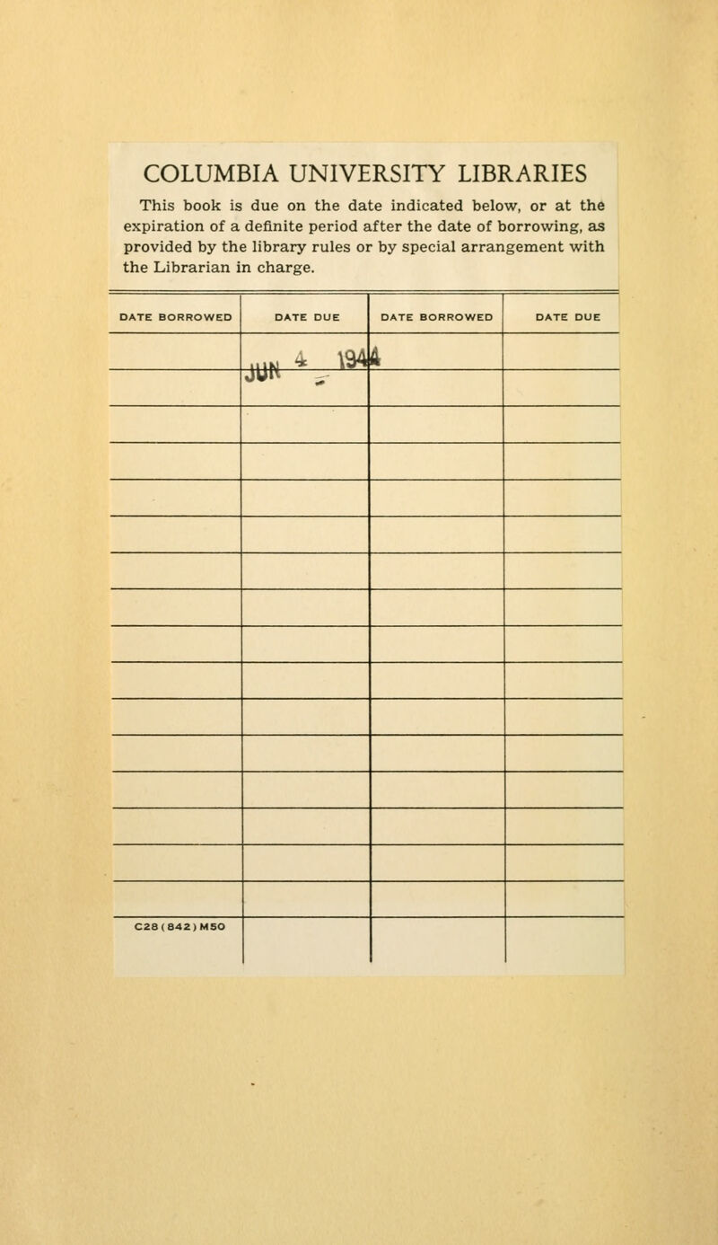 COLUMBIA UNIVERSITY LIBRARIES This book is due on the date indicated below, or at the expiration of a definite period after the date of borrowing, as provided by the library rules or by special arrangement with the Librarian in charge. DATE BORROWED DATE DUE DATE BORROWED DATE DUE 1 k 1N * ' »^ 4 JUW - C28(842)MSO