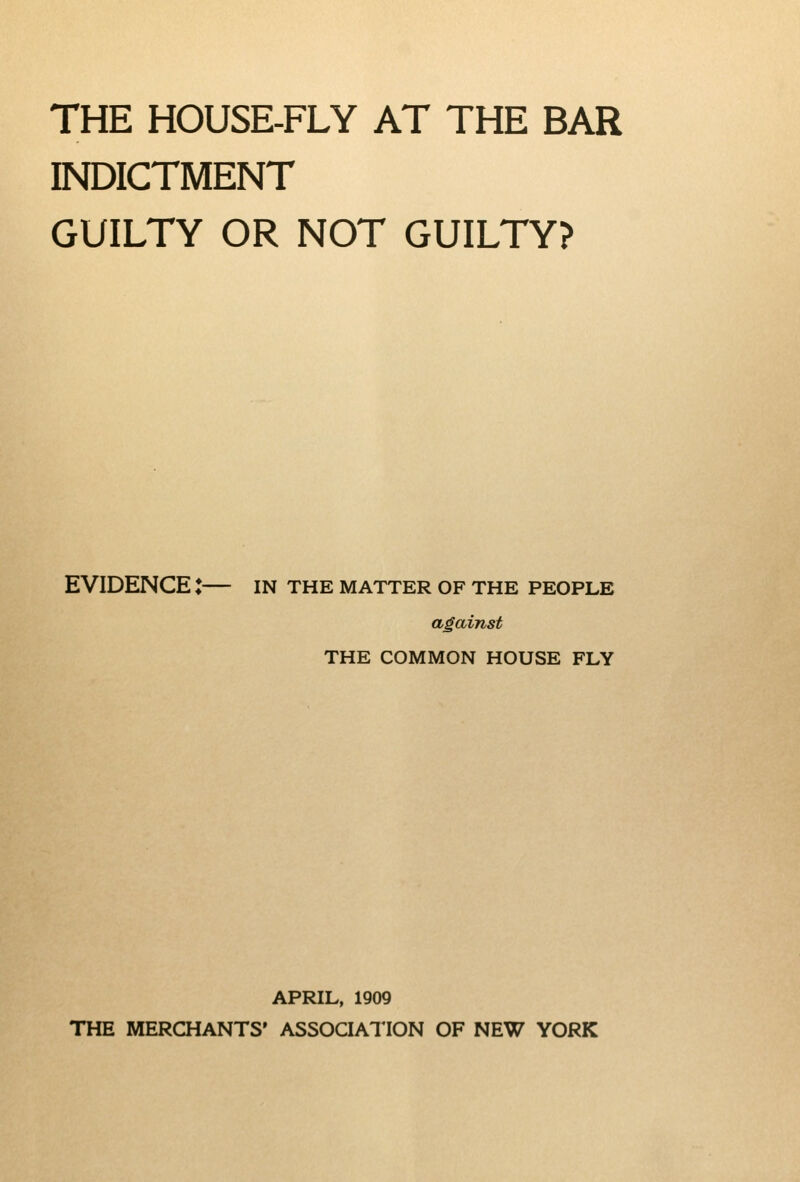 THE HOUSE-FLY AT THE BAR INDICTMENT GUILTY OR NOT GUILTY? EVIDENCE : IN THE MATTER OF THE PEOPLE against THE COMMON HOUSE FLY APRIL, 1909 THE MERCHANTS' ASSOQATION OF NEW YORK