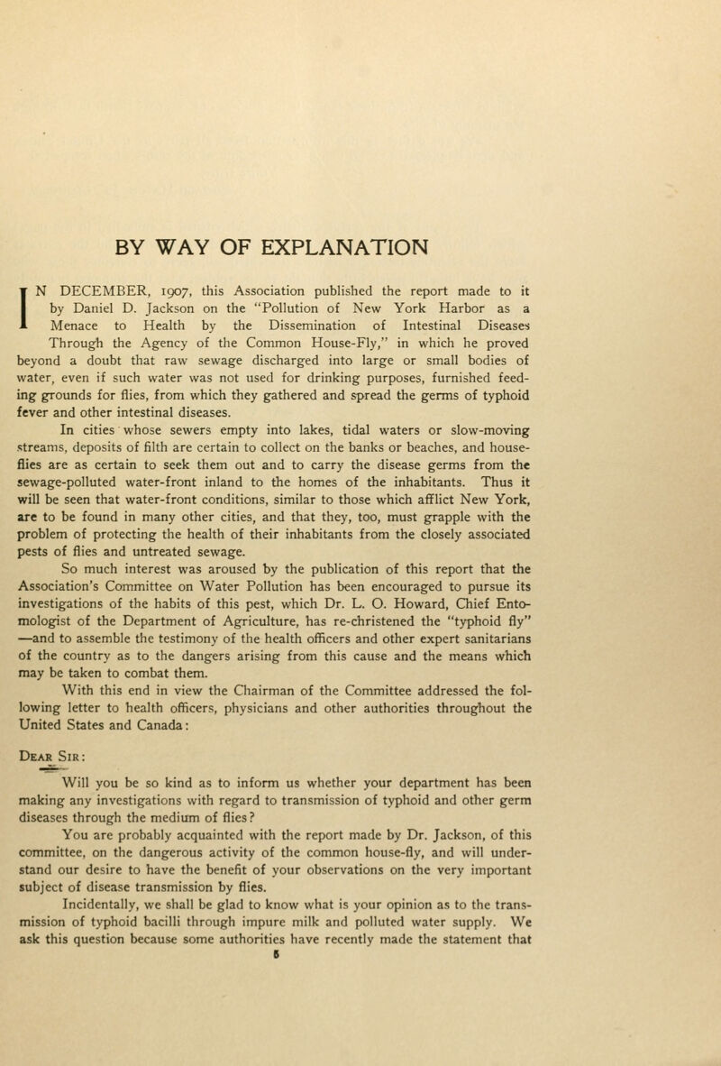 BY WAY OF EXPLANATION IN DECEMBER, 1907, this Association published the report made to it by Daniel D. Jackson on the Pollution of New York Harbor as a Menace to Health by the Dissemination of Intestinal Diseases Through the Agency of the Common House-Fly, in which he proved beyond a doubt that raw sewage discharged into large or small bodies of water, even if such water was not used for drinking purposes, furnished feed- ing grounds for flies, from which they gathered and spread the germs of typhoid fever and other intestinal diseases. In cities whose sewers empty into lakes, tidal waters or slow-moving streams, deposits of filth are certain to collect on the banks or beaches, and house- flies are as certain to seek them out and to carry the disease germs from the sewage-polluted water-front inland to the homes of the inhabitants. Thus it will be seen that water-front conditions, similar to those which afflict New York, are to be found in many other cities, and that they, too, must grapple with the problem of protecting the health of their inhabitants from the closely associated pests of flies and untreated sewage. So much interest was aroused by the publication of this report that the Association's Committee on Water Pollution has been encouraged to pursue its investigations of the habits of this pest, which Dr. L. O. Howard, Chief Ento- mologist of the Department of Agriculture, has re-christened the typhoid fly —and to assemble the testimony of the health officers and other expert sanitarians of the country as to the dangers arising from this cause and the means which may be taken to combat them. With this end in view the Chairman of the Committee addressed the fol- lowing letter to health officers, physicians and other authorities throughout the United States and Canada: Dear Sir: Will you be so kind as to inform us whether your department has been making any investigations with regard to transmission of typhoid and other germ diseases through the medium of flies ? You are probably acquainted with the report made by Dr. Jackson, of this committee, on the dangerous activity of the common house-fly, and will under- stand our desire to have the benefit of your observations on the very important subject of disease transmission by flies. Incidentally, we shall be glad to know what is your opinion as to the trans- mission of typhoid bacilli through impure milk and polluted water supply. We ask this question because some authorities have recently made the statement that