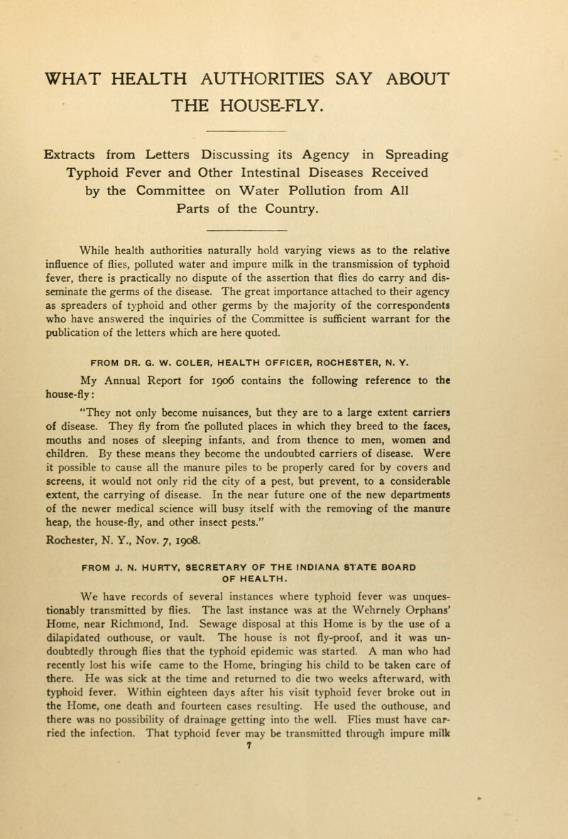 WHAT HEALTH AUTHORITIES SAY ABOUT THE HOUSE-FLY. Extracts from Letters Discussing its Agency in Spreading Typhoid Fever and Other Intestinal Diseases Received by the Committee on Water Pollution from All Parts of the Country. While health authorities naturally hold varying views as to the relative influence of flies, polluted water and impure milk in the transmission of typhoid fever, there is practically no dispute of the assertion that flies do carry and dis- seminate the germs of the disease. The great importance attached to their agency as spreaders of typhoid and other germs by the majority of the correspondents who have answered the inquiries of the Committee is sufficient warrant for the publication of the letters which are here quoted. FROM DR. G. W. COLER, HEALTH OFFICER, ROCHESTER, N. Y. My Annual Report for 1906 contains the following reference to the house-fly: They not only become nuisances, but they are to a large extent carriers of disease. They fly from the polluted places in which they breed to the faces, mouths and noses of sleeping infants, and from thence to men, women and children. By these means they become the undoubted carriers of disease. Were it possible to cause all the manure piles to be properly cared for by covers and screens, it would not only rid the city of a pest, but prevent, to a considerable extent, the carrying of disease. In the near future one of the new departments of the newer medical science will busy itself with the removing of the manttre heap, the house-fly, and other insect pests. Rochester, N. Y., Nov. 7, 1908. FROM J. N. HURTY, SECRETARY OF THE INDIANA STATE BOARD OF HEALTH. We have records of several instances where typhoid fever was unques- tionably transmitted by flies. The last instance was at the Wehrnely Orphans' Home, near Richmond, Ind. Sewage disposal at this Home is by the use of a dilapidated outhouse, or vault. The house is not fly-proof, and it was un- doubtedly through flies that the typhoid epidemic was started. A man who had recently lost his wife came to the Home, bringing his child to be taken care of there. He was sick at the time and returned to die two weeks afterward, with typhoid fever. Within eighteen days after his visit typhoid fever broke out in the Home, one death and fourteen cases resulting. He used the outhouse, and there was no possibility of drainage getting into the well. Flies must have car- ried the infection. That typhoid fever may be transmitted through impure milk