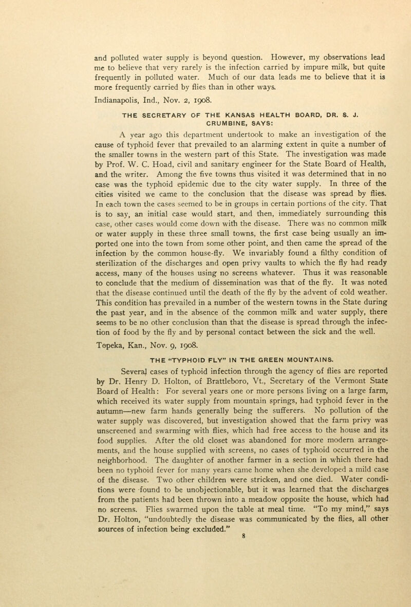 and polluted water supply is beyond question. However, my observations lead me to believe that ver>' rarely is the infection carried by impure milk, but quite frequently in polluted water. Much of our data leads me to believe that it is more frequently carried by flies than in other ways. Indianapolis, Ind., Nov. 2, 1908. THE SECRETARY OF THE KANSAS HEALTH BOARD, DR. S. J. CRUMBINE, SAYS: A year ago this department undertook to make an investigation of the cause of typhoid fever that prevailed to an alarming extent in quite a number of the smaller towns in the western part of this State. The investigation was made by Prof. W. C. Hoad, civil and sanitary engineer for the State Board of Health, and the writer. Among the five towns thus visited it was determined that in no case was the typhoid epidemic due to the city water supply. In three of the cities visited we came to the conclusion that the disease was spread by flies. In each town the cases seemed to be in groups in certain portions of the city. That is to say, an initial case would start, and then, immediately surrounding this case, other cases would come down with the disease. There was no common milk or water supply in these three small towns, the first case being usually an im- ported one into the town from some other point, and then came the spread of the infection by the common house-fly. We invariably found a filthy condition of sterilization of the discharges and open privy vaults to which the fly had ready access, many of the houses using no screens whatever. Thus it was reasonable to conclude that the medium of dissemination was that of the fly. It was noted that the disease continued until the death of the fly by the advent of cold weather. This condition has prevailed in a number of the western towns in the State during the past year, and in the absence of the common milk and water supply, there seems to be no other conclusion than that the disease is spread through the infec- tion of food by the fly and by personal contact between the sick and the well. Topeka, Kan., Nov. 9, 1908. THE TYPHOID FLY IN THE GREEN MOUNTAINS. Several cases of typhoid infection through the agency of flies are reported by Dr. Henry D. Holton, of Brattleboro, Vt., Secretary of the Vermont State Board of Health: For several years one or more persons living on a large farm, which received its water supply from mountain springs, had typhoid fever in the autumn—new farm hands generally being the sufferers. No pollution of the water supply was discovered, but investigation showed that the farm privy was unscreened and swarming with flies, which had free access to the house and its food supplies. After the old closet was abandoned for more modern arrange- ments, and the house supplied with screens, no cases of typhoid occurred in the neighborhood. The daughter of another farmer in a section in which there had been no typhoid fever for many years came home when she developed a mild case of the disease. Two other children were stricken, and one died. Water condi- tions were found to be unobjectionable, but it was learned that the discharges from the patients had been thrown into a meadow opposite the house, which had no screens. Flies swarmed upon the table at meal time. To my mind, says Dr. Holton, undoubtedly the disease was communicated by the flies, all other sources of infection being excluded.