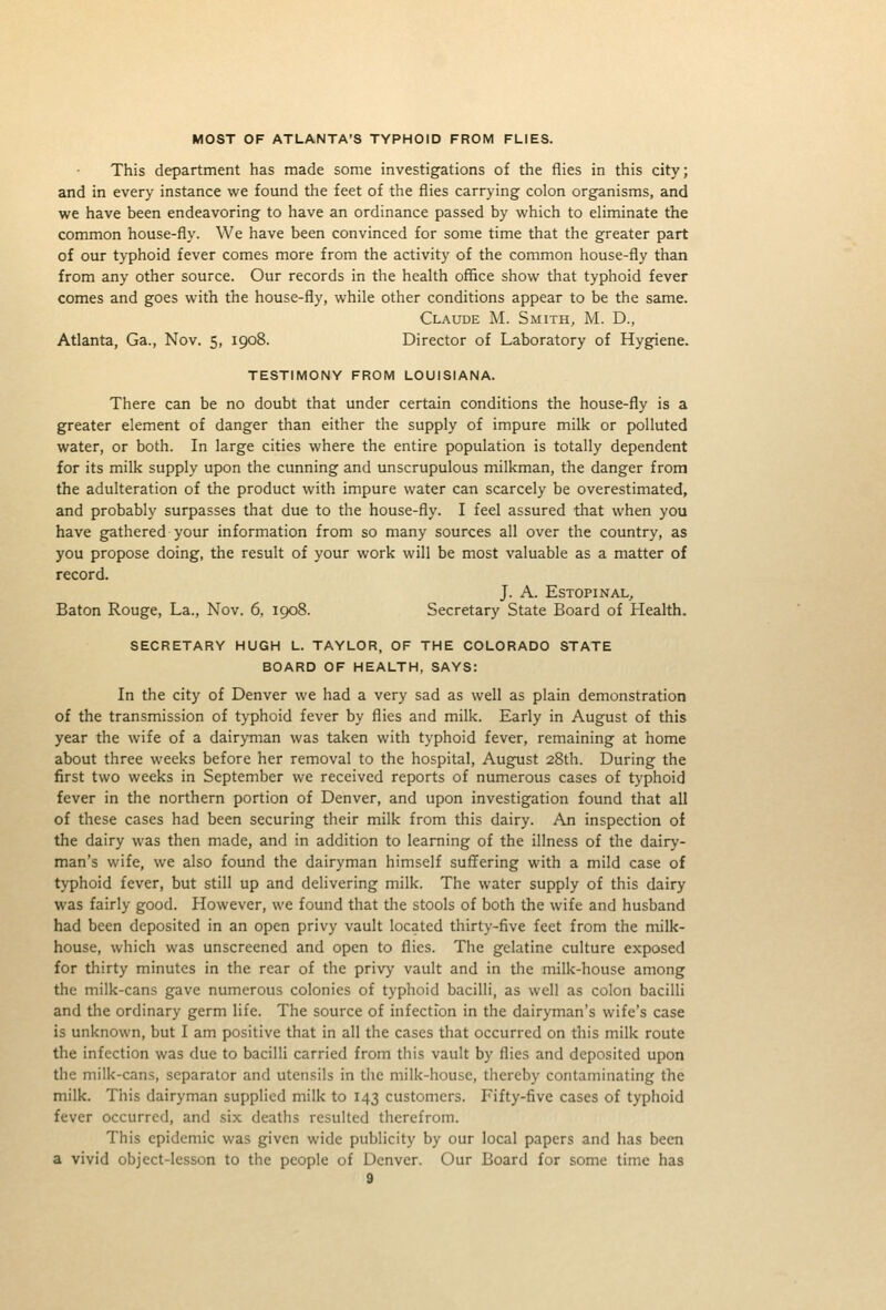 MOST OF ATLANTA'S TYPHOID FROM FLIES. This department has made some investigations of the flies in this city; and in every instance we found the feet of the flies carrying colon organisms, and we have been endeavoring to have an ordinance passed by which to eliminate the common house-fly. We have been convinced for some time that the greater part of our typhoid fever comes more from the activity of the common house-fly than from any other source. Our records in the health office show that typhoid fever comes and goes with the house-fly, while other conditions appear to be the same. Claude M. Smith, M. D., Atlanta, Ga., Nov. 5, 1908. Director of Laboratory of Hygiene. TESTIMONY FROM LOUISIANA. There can be no doubt that under certain conditions the house-fly is a greater element of danger than either the supply of impure milk or polluted water, or both. In large cities where the entire population is totally dependent for its milk supply upon the cunning and unscrupulous milkman, the danger from the adulteration of the product with impure water can scarcely be overestimated, and probably surpasses that due to the house-fly. I feel assured that when you have gathered your information from so many sources all over the country, as you propose doing, the result of your work will be most valuable as a matter of record. J. A. ESTOPINAL, Baton Rouge, La., Nov. 6, 1908. Secretary State Board of Health. SECRETARY HUGH L. TAYLOR, OF THE COLORADO STATE BOARD OF HEALTH, SAYS: In the city of Denver we had a very sad as well as plain demonstration of the transmission of typhoid fever by flies and milk. Early in August of this year the wife of a dairyman was taken with typhoid fever, remaining at home about three weeks before her removal to the hospital, August 28th. During the first two weeks in September we received reports of numerous cases of typhoid fever in the northern portion of Denver, and upon investigation found that all of these cases had been securing their milk from this dairy. An inspection of the dairy was then made, and in addition to learning of the illness of the dairy- man's wife, we also found the dairyman himself suflfering with a mild case of typhoid fever, but still up and delivering milk. The water supply of this dairy was fairly good. However, we found that tlie stools of both the wife and husband had been deposited in an open privy vault located thirty-five feet from the milk- house, which was unscreened and open to flies. The gelatine culture exposed for thirty minutes in the rear of the privy vault and in tlie milk-house among the milk-cans gave numerous colonies of typhoid bacilli, as well as colon bacilli and the ordinary germ life. The source of infection in the dairyman's wife's case is unknown, but I am positive that in all the cases that occurred on this milk route the infection was due to bacilli carried from this vault by flies and deposited upon the milk-cans, separator and utensils in the milk-house, thereby contaminating the milk. This dairyman supplied milk to 143 customers. Fifty-five cases of typhoid fever occurred, and six deaths resulted therefrom. This epidemic was given wide publicity by our local papers and has been a vivid object-lesson to the people of Denver. Our Board for some time has