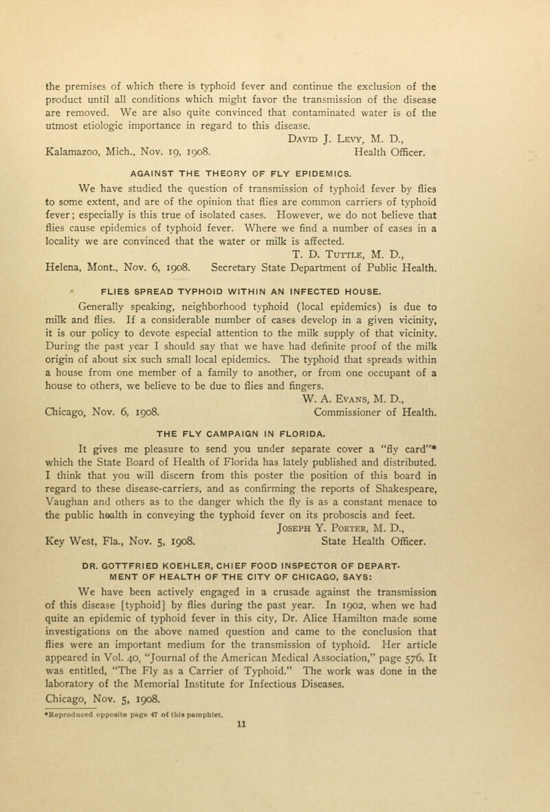 the premises of which there is t>-phoid fever and continue the exclusion of the product until all conditions which might favor the transmission of the disease are removed. We are also quite convinced that contaminated water is of the utmost etiologic importance in regard to this disease. David J. Levy, M. D., Kalamazoo, Mich., Nov. 19, 1908. Health Officer. AGAINST THE THEORY OF FLY EPIDEMICS. We have studied the question of transmission of typhoid fever by flies to some extent, and are of the opinion that flies are common carriers of typhoid fever; especially is this true of isolated cases. However, we do not believe that flies cause epidemics of typhoid fever. Where we find a number of cases in a locality we are convinced that the water or milk is affected. T. D. TuTTLE, M. D., Helena, Mont., Nov. 6, 1908. Secretary State Department of Public Health. FLIES SPREAD TYPHOID WITHIN AN INFECTED HOUSE. Generally speaking, neighborhood typhoid (local epidemics) is due to milk and flies. If a considerable number of cases develop in a given vicinity, it is our policy to devote especial attention to the milk supply of that vicinity. During the past year I should say that we have had definite proof of the milk origin of about six such small local epidemics. The typhoid that spreads within a house from one member of a family to another, or from one occupant of a house to others, we believe to be due to flies and fingers. W. A. Evans, M. D., Chicago, Nov. 6, 1908. Commissioner of Health. THE FLY CAMPAIGN IN FLORIDA. It gives me pleasure to send you under separate cover a fly card* which the State Board of Health of Florida has lately published and distributed. I think that you will discern from this poster the position of this board in regard to these disease-carriers, and as confirming the reports of Shakespeare, Vaughan and others as to the danger which the fly is as a constant menace to the public h&alth in conveying the typhoid fever on its proboscis and feet. Joseph Y. Porter, M. D., Key West, Fla., Nov. 5, 1908. State Health Officer. DR. GOTTFRIED KOEHLER, CHIEF FOOD INSPECTOR OF DEPART- MENT OF HEALTH OF THE CITY OF CHICAGO, SAYS: We have been actively engaged in a crusade against the transmission of this disease [typhoid] by flies during the past year. In 1902, when we had quite an epidemic of typhoid fever in this city, Dr. Alice Hamilton made some investigations on the above named question and came to the conclusion that flies were an important medium for the transmission of typhoid. Her article appeared in Vol. 40, Journal of the American Medical Association, page 576. It was entitled, The Fly as a Carrier of Typhoid. The work was done in the laboratory of the Memorial Institute for Infectious Diseases. Chicago, Nov. 5, 1908. 'Reproduced opposite page 47 o( this pamphlet. u