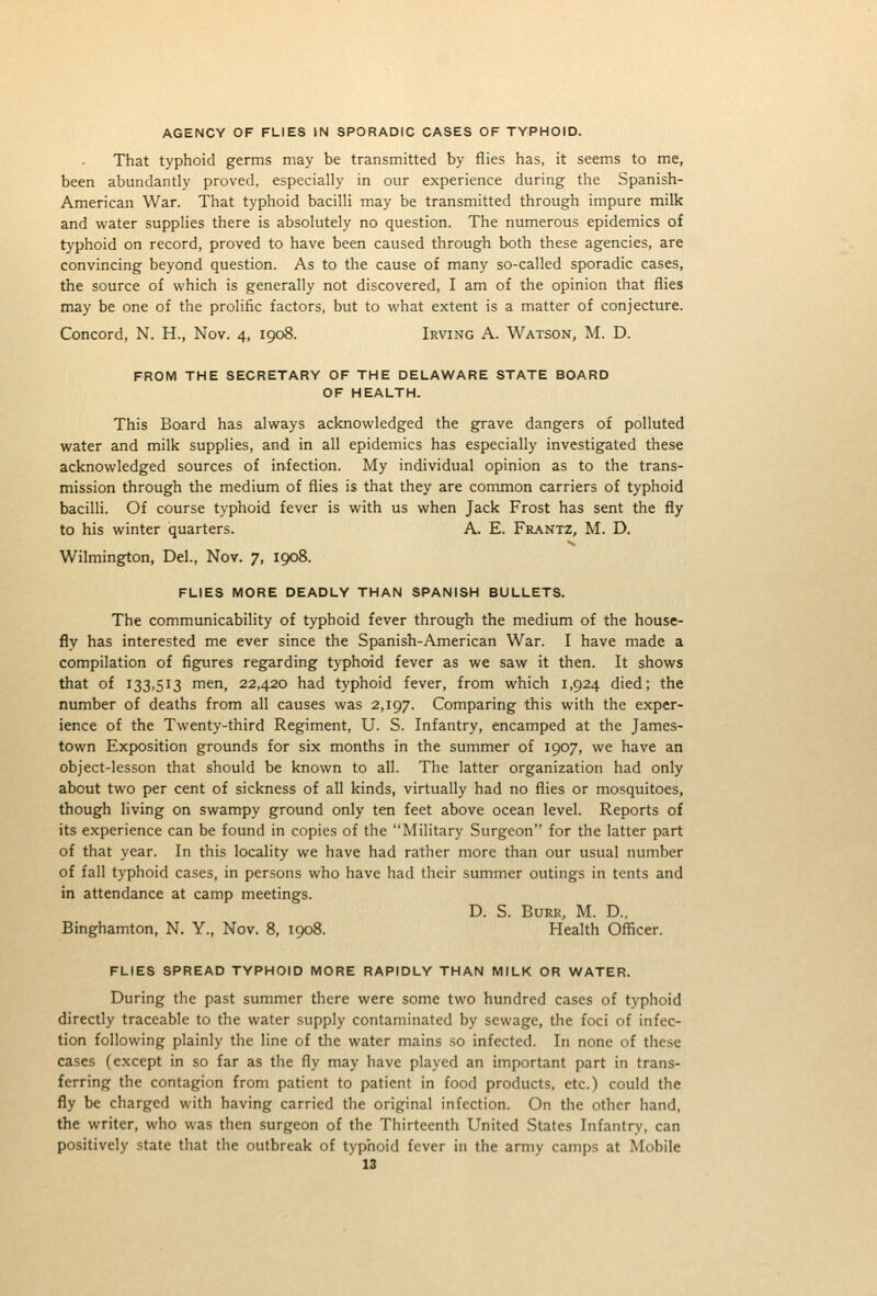 AGENCY OF FLIES IN SPORADIC CASES OF TYPHOID. That typhoid germs may be transmitted by flies has, it seems to me, been abundantly proved, especially in our experience during the Spanish- American War. That typhoid bacilli may be transmitted through impure milk and water supplies there is absolutely no question. The numerous epidemics of typhoid on record, proved to have been caused through both these agencies, are convincing beyond question. As to the cause of many so-called sporadic cases, the source of which is generally not discovered, I am of the opinion that flies may be one of the prolific factors, but to what extent is a matter of conjecture. Concord, N. H., Nov. 4, 1908. Irving A. Watson, M. D. FROM THE SECRETARY OF THE DELAWARE STATE BOARD OF HEALTH. This Board has always acknowledged the grave dangers of polluted water and milk supplies, and in all epidemics has especially investigated these acknowledged sources of infection. My individual opinion as to the trans- mission through the medium of flies is that they are common carriers of typhoid bacilli. Of course typhoid fever is with us when Jack Frost has sent the fly to his winter quarters. A. E. Fr.\ntz, M. D. Wilmington, Del., Nov. 7, 1908. FLIES MORE DEADLY THAN SPANISH BULLETS. The communicability of typhoid fever through the medium of the house- fly has interested me ever since the Spanish-American War. I have made a compilation of figures regarding typhoid fever as we saw it then. It shows that of 133,513 men, 22,420 had typhoid fever, from which 1,924 died; the number of deaths from all causes was 2,197. Comparing this with the exper- ience of the Twenty-third Regiment, U. S. Infantry, encamped at the James- town Exposition grounds for six months in the summer of 1907, we have an object-lesson that should be known to all. The latter organization had only about two per cent of sickness of all kinds, virtually had no flies or mosquitoes, though living on swampy ground only ten feet above ocean level. Reports of its experience can be found in copies of the Military Surgeon for the latter part of that year. In this locality we have had rather more than our usual number of fall typhoid cases, in persons who have had their summer outings in tents and in attendance at camp meetings. D. S. Burr, M. D., Binghamton, N. Y., Nov. 8, 1908. Health Officer. FLIES SPREAD TYPHOID MORE RAPIDLY THAN MILK OR WATER. During the past summer there were some two hundred cases of typhoid directly traceable to the water supply contaminated by sewage, the foci of infec- tion following plainly the line of the water mains so infected. In none of these cases (except in so far as the fly may have played an important part in trans- ferring the contagion from patient to patient in food products, etc.) could the fly be charged with having carried the original infection. On the other hand, the writer, who was then surgeon of the Thirteenth United States Infantry, can positively state that the outbreak of typhoid fever in the army camps at Mobile