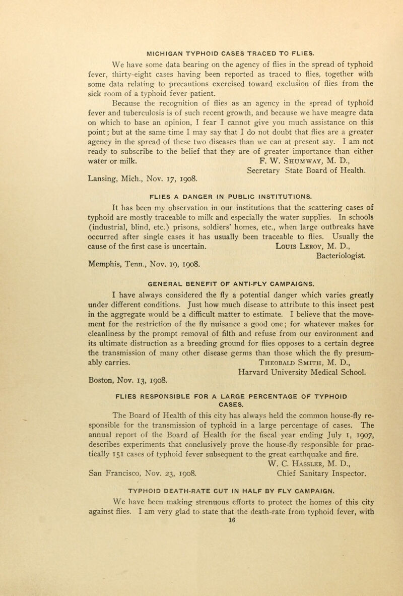 MICHIGAN TYPHOID CASES TRACED TO FLIES. We have some data bearing on the agency of flies in the spread of typhoid fever, thirty-eight cases having been reported as traced to flies, together with some data relating to precautions exercised toward exclusion of flies from the sick room of a typhoid fever patient. Because the recognition of flies as an agency in the spread of typhoid fever and tuberculosis is of such recent growth, and because we have meagre data on which to base an opinion, I fear I cannot give you much assistance on this point; but at the same time I may say that I do not doubt that flies are a greater agency in the spread of these two diseases than we can at present say. I am not ready to subscribe to the belief that they are of greater importance than either water or milk. F. W. Shumway^ M. D., Secretary State Board of Health. Lansing, Mich., Nov. 17, 1908. FLIES A DANGER IN PUBLIC INSTITUTIONS. It has been my observation in our institutions that the scattering cases of typhoid are mostly traceable to milk and especially the water supplies. In schools (industrial, blind, etc.) prisons, soldiers' homes, etc., when large outbreaks have occurred after single cases it has usually been traceable to flies. Usually the cause of the first case is uncertain. Louis Leroy, M. D., Bacteriologist. Memphis, Tenn., Nov. 19, 1908. GENERAL BENEFIT OF ANTI-FLY CAMPAIGNS. I have always considered the fly a potential danger which varies greatly under different conditions. Just how much disease to attribute to this insect pest in the aggregate would be a difiicult matter to estimate. I believe that the move- ment for the restriction of the fly nuisance a good one; for whatever makes for cleanliness by the prompt removal of filth and refuse from our environment and its ultimate distruction as a breeding ground for flies opposes to a certain degree the transmission of many other disease germs than those which the fly presum- ably carries. Theobald Smith, M. D., Harvard University Medical School. Boston, Nov. 13, 1908. FLIES RESPONSIBLE FOR A LARGE PERCENTAGE OF TYPHOID CASES. The Board of Health of this city has always held the common house-fly re- sponsible for the transmission of typhoid in a large percentage of cases. The annual report of the Board of Health for the fiscal year ending July i, 1907, describes experiments that conclusively prove the house-fly responsible for prac- tically 151 cases of typhoid fever subsequent to the great earthquake and fire. W. C. Hassler, M. D., San Francisco, Nov. 23, 1908. Chief Sanitary Inspector. TYPHOID DEATH-RATE CUT IN HALF BY FLY CAMPAIGN. We have been making strenuous efforts to protect the homes of this city against flies. I am very glad to state that the death-rate from typhoid fever, with