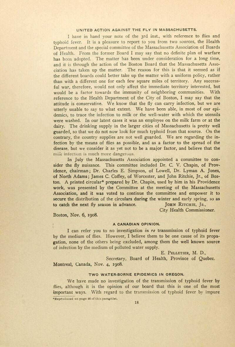 UNITED ACTION AGAINST THE FLV IN MASSACHUSETTS. I have in hand your note of the 3rd inst., with reference to flies and typhoid fever. It is a pleasure to report to you from two sources, the Health Department and the special committee of the Massachusetts Association of Boards of Health. From the former Board I may say that no definite plan of warfare has been adopted. The matter has been under consideration for a long time, and it is through the action of the Boston Board that the Massachusetts Asso- ciation has taken up the matter. The reason for this is that it seemed as if the different boards could better take up the matter with a uniform policy, rather than with a different one for each few square miles of territory. Any success- ful war, therefore, would not only affect the immediate territory interested, but would be a factor towards the immunity of neighboring communities. With reference to the Health Department of the City of Boston, I may say that the attitude is conservative. We know that the fly can carry infection, but we are utterly unable to say to what extent. We have been able, in most of our epi- demics, to trace the infection to milk or the well-water with which the utensils were washed. In our latest cases it was an employee on the milk farm or at the dairy. The drinking supply in the larger cities of Massachusetts is pretty well guarded, so that we do not now look for much typhoid from that source. On the contrary, the country supplies are not well guarded. We are regarding the in- fection by the means of flies as possible, and as a factor to the spread of the disease, but we consider it as yet not to be a major factor, and believe that the niiiiv infection is much more dangerous. In July the Massachusetts Association appointed a committee to con- sider the fly nuisance. This committee included Dr. C. V. Chapin, of Prov- idence, chairman; Dr. Charles E. Simpson, of Lowell, Dr. Lyman A. Jones, of North Adams; James C. Coffey, of Worcester, and John Ritchie, Jr., of Bos- ton. A printed circular* prepared by Dr. Chapin, used by him in his Providence work, was presented by the Committee at the meeting of the Massachusetts Association, and it was voted to continue the committee and empower it to secure the distribution of the circulars during the winter and early spring, so as to catch the next fly season in advance. John Ritchie, Jr., City Health Commissioner. Boston, Nov. 6, 1908. A CANADIAN OPINION. I can refer you to no investigation in re transmission of typhoid fever by the medium of flies. However, I believe them to be one cause of its propa- gation, none of the others being excluded, among them the well known source of infection by the medium of polluted water supply. E. Pelletier, M. D., Secretary, Board of Health, Province of Quebec. Montreal, Canada, Nov. 4, 1908. TWO WATER-BORNE EPIDEMICS IN OREGON. We have made no investigation of the transmission of typhoid fever by flies, although it is the opinion of our board that this is one of the most ipiportant ways. With regard to the transmission of typhoid fever by impure •Reproduced on page 46 of this pamphlet. IS