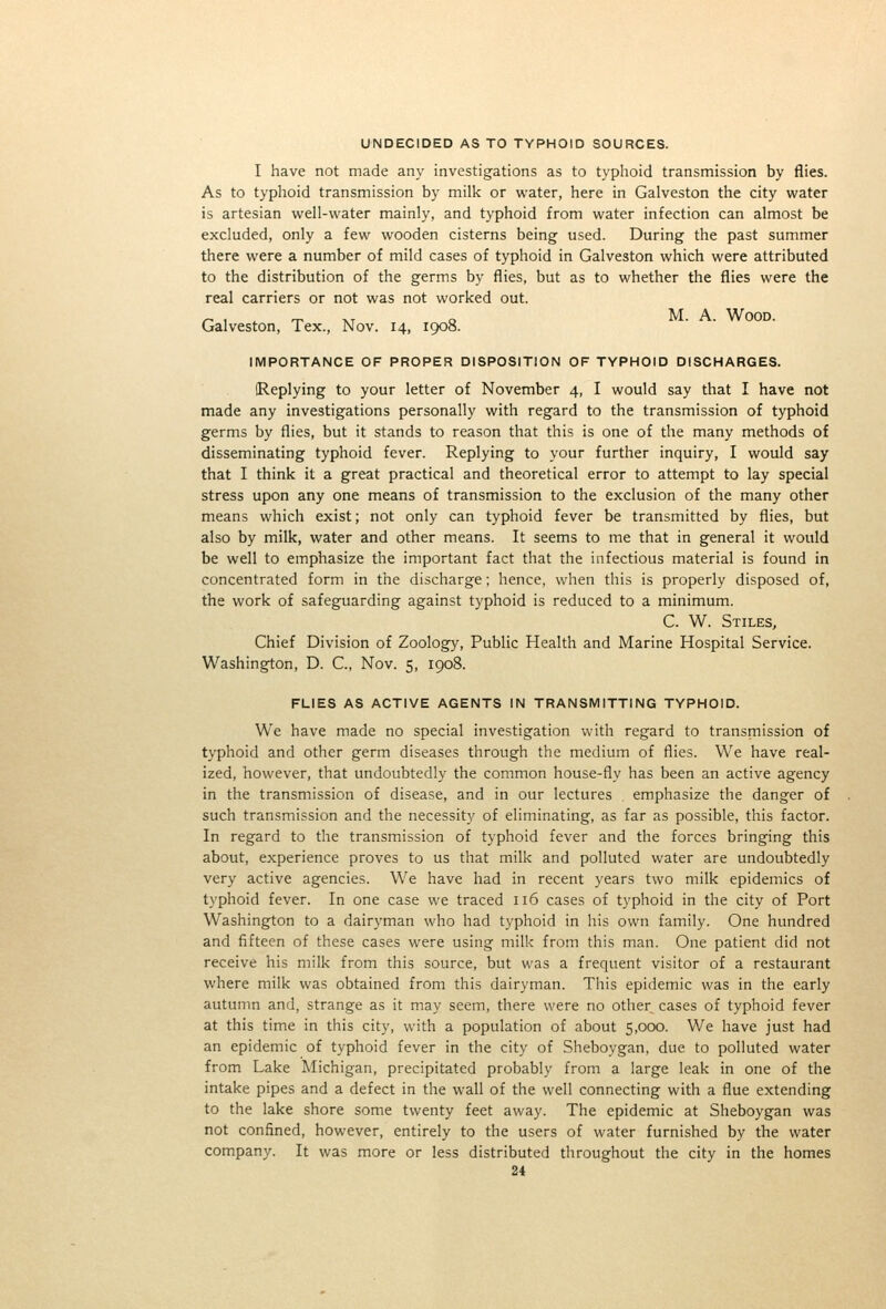 UNDECIDED AS TO TYPHOID SOURCES. I have not made any investigations as to typhoid transmission by flies. As to typhoid transmission by milk or water, here in Galveston the city water is artesian well-water mainly, and typhoid from water infection can almost be excluded, only a few wooden cisterns being used. During the past summer there were a number of mild cases of typhoid in Galveston which were attributed to the distribution of the germs by flies, but as to whether the flies were the real carriers or not was not worked out. /- 1 . T^ ivT o M. A. Wood. Galveston, Tex., Nov. 14, 1908. IMPORTANCE OF PROPER DISPOSITION OF TYPHOID DISCHARGES. (Replying to your letter of November 4, I would say that I have not made any investigations personally with regard to the transmission of typhoid germs by flies, but it stands to reason that this is one of the many methods of disseminating typhoid fever. Replying to your further inquiry, I would say that I think it a great practical and theoretical error to attempt to lay special stress upon any one means of transmission to the exclusion of the many other means which exist; not only can typhoid fever be transmitted by flies, but also by milk, water and other means. It seems to me that in general it would be well to emphasize the important fact that the infectious material is found in concentrated form in the discharge; hence, when this is properly disposed of, the work of safeguarding against typhoid is reduced to a minimum. C. W. Stiles, Chief Division of Zoology, Public Health and Marine Hospital Service. Washington, D. C, Nov. 5, 1908. FLIES AS ACTIVE AGENTS IN TRANSMITTING TYPHOID. We have made no special investigation with regard to transmission of typhoid and other germ diseases through the medium of flies. We have real- ized, however, that undoubtedly the common house-fly has been an active agency in the transmission of disease, and in our lectures emphasize the danger of such transmission and the necessity of eliminating, as far as possible, this factor. In regard to the transmission of typhoid fever and the forces bringing this about, experience proves to us that milk and polluted water are undoubtedly very active agencies. We have had in recent years two milk epidemics of typhoid fever. In one case we traced 116 cases of typhoid in the city of Port Washington to a dairyman who had typhoid in his own family. One hundred and fifteen of these cases were using milk from this man. One patient did not receive his milk from this source, but was a frequent visitor of a restaurant where milk was obtained from this dairyman. This epidemic was in the early autumn and, strange as it may seem, there were no other cases of typhoid fever at this time in this city, with a population of about 5,000. We have just had an epidemic of typhoid fever in the city of Sheboygan, due to polluted water from Lake Michigan, precipitated probably from a large leak in one of the intake pipes and a defect in the wall of the well connecting with a flue extending to the lake shore some twenty feet away. The epidemic at Sheboygan was not confined, however, entirely to the users of water furnished by the water company. It was more or less distributed throughout the city in the homes