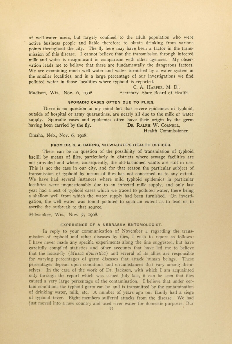 of well-water users, but largely confined to the adult population who were active business people and liable therefore to obtain drinking from various points throughout the city. The fly here may have been a factor in the trans- mission of this disease. I cannot believe that the transmission through infected milk and water is insignificant in comparison with other agencies. My obser- vation leads me to believe that these are fundamentally the dangerous factors. We are examining much well water and water furnished by a water system in the smaller localities, and in a large percentage of our investigations we find polluted water in those localities where typhoid is reported. C. A. Harper, M. D., Madison, Wis., Nov. 6, 1908. Secretary State Board of Health. SPORADIC CASES OFTEN DUE TO FLIES. There is no question in my mind but that severe epidemics of typhoid, outside of hospital or army quarantines, are nearly all due to the milk or water supply. Sporadic cases and epidemics often have their origin by the germ having been carried by the fly. Dr. Ralph W. Cornell, Health Commissioner, Omaha, Neb., Nov. 6, 1908. FROM DR. G. A. BADING, MILWAUKEE'S HEALTH OFFICER. There can be no question of the possibility of transmission of typhoid bacilli by means of flies, particularly in districts where sewage facilities are not provided and where, consequently, the old-fashioned vaults are still in use. This is not the case in our city, and for that reason the particular subject of transmission of typhoid by means of flies has not concerned us to any extent. We have had several instances where mild typhoid epidemics in particular localities were unquestionably due to an infected milk supply, and only last year had a nest of typhoid cases which we traced to polluted water, there being a shallow well from which the water supply had been furnished. On investi- gation, the well water was found polluted to such an extent as to lead us to ascribe the outbreak to that source. Milwaukee. Wis., Nov. 7, 1908. . EXPERIENCE OF A NEBRASKA ENTOMOLOGIST. In reply to your communication of November 4 regarding the trans- mission of typhoid and other diseases by flies, I wish to report as follows: I have never made any specific experiments along the line suggested, but have carefully compiled statistics and other accounts that have led me to believe that the house-fly (Musca domcstica) and several of its allies are responsible for varying percentages of germ diseases that attack human beings. These percentages depend upon conditions and circumstances that vary among them- selves. In the case of the work of Dr. Jackson, with which I am acquainted only thrtjugh the report which was issued July last, it can be seen that flies caused a very large percentage of the contamination. I believe that under cer- tain conditions the typhoid germ can be and is transmitted by the contamination of drinking water, milk, etc. A number of years ago our family had a siege of typhoid fever. Eight members sufl^ered attacks from the disease. We had just moved into a new country and used river water for domestic purposes. Our