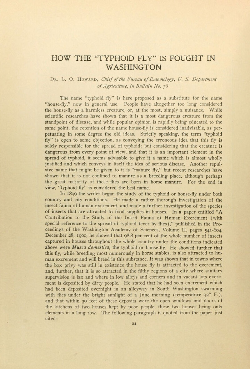 HOW THE TYPHOID FLY IS FOUGHT IN WASHINGTON Dr. L. O. Howard, Chief of the Bureau of Entomology, U. S. Department of Agriculture, in Bulletin No. jS The name typhoid fly is here proposed as a substitute for the name house-fly, now in general use. People have altogether too long considered the house-fly as a harmless creature, or, at the most, simply a nuisance. While scientific researches have shown that it is a most dangerous creature from the standpoint of disease, and while popular opinion is rapidly being educated to the same point, the retention of the name house-fly is considered inadvisable, as per- petuating in some degree the old ideas. Strictly speaking, the term typhoid fly is open to some objection, as conveying the erroneous idea that this fly is solely responsible for the spread of typhoid; but considering that the creature is dangerous from every point of view, and that it is an important element in the spread of typhoid, it seems advisable to give it a name which is almost wholly justified and which conveys in itself the idea of serious disease. Another repul- sive name that might be given to it is manure fly, but recent researches have shown that it is not confined to manure as a breeding place, although perhaps the great majority of these flies are born in horse manure. For the end in view, typhoid fly is considered the best name. In 1899 the writer began the study of the typhoid or house-fly under both country and city conditions. He made a rather thorough investigation of the insect fauna of human excrement, and made a further investigation of the species of insects that are attracted to food supplies in houses. In a paper entitled A Contribution to the Study of the Insect Fauna of Human Excrement (with special reference to the spread of typhoid fever by flies), published in the Pro- ceedings of the Washington Academy of Sciences, Volume II, pages 541-604, December 28, 1900, he showed that 98.8 per cent of the whole number of insects captured in houses throughout the whole country under the conditions indicated above were Musca domestica, the typhoid or house-fly. He showed further that this fly, while breeding most numerously in horse stables, is also attracted to hu- man excrement and will breed in this substance. It was shown that in towns where the box privy was still in existence the house fly is attracted to the excrement, and, further, that it is so attracted in the filthy regions of a city where sanitary supervision is lax and where in low alleys and corners and in vacant lots excre- ment is deposited by dirty people. He stated that he had seen excrement which had been deposited overnight in an alleyway in South Washington swarming with flies under the bright sunlight of a June morning (temperature 92° F.), and that within 30 feet of these deposits were the open windows and doors of the kitchens of two houses kept by poor people, these two houses being only elements in a long row. The following paragraph is quoted from the paper just cited: