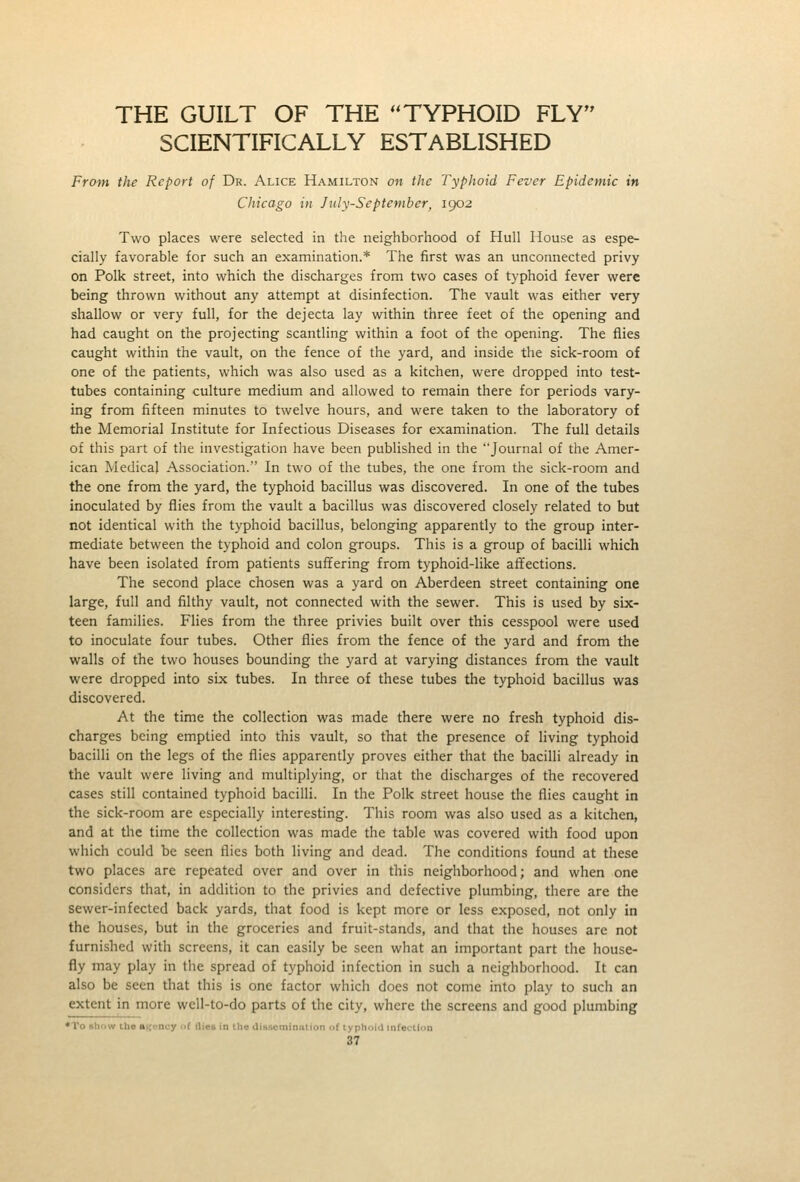 THE GUILT OF THE ''TYPHOID FLY SCIENTIFICALLY ESTABLISHED From the Report of Dr. Alice Hamilton on the Typhoid Fever Epidemic in Chicago in July-September, 1902 Two places were selected in the neighborhood of Hull House as espe- cially favorable for such an examination.* The first was an unconnected privy on Polk street, into which the discharges from two cases of typhoid fever were being thrown without any attempt at disinfection. The vault was either very shallow or very full, for the dejecta lay within three feet of the opening and had caught on the projecting scantling within a foot of the opening. The flies caught within the vault, on the fence of the yard, and inside the sick-room of one of the patients, which was also used as a kitchen, were dropped into test- tubes containing culture medium and allowed to remain there for periods vary- ing from fifteen minutes to twelve hours, and were taken to the laboratory of the Memorial Institute for Infectious Diseases for examination. The full details of this part of the investigation have been published in the Journal of the Amer- ican Medical Association. In two of the tubes, the one from the sick-room and the one from the yard, the typhoid bacillus was discovered. In one of the tubes inoculated by flies from the vault a bacillus was discovered closely related to but not identical with the typhoid bacillus, belonging apparently to the group inter- mediate between the typhoid and colon groups. This is a group of bacilli which have been isolated from patients suffering from typhoid-like affections. The second place chosen was a yard on Aberdeen street containing one large, full and filthy vault, not connected with the sewer. This is used by six- teen families. Flies from the three privies built over this cesspool were used to inoculate four tubes. Other flies from the fence of the yard and from the walls of the two houses bounding the yard at varying distances from the vault were dropped into six tubes. In three of these tubes tlie typhoid bacillus was discovered. At the time the collection was made there were no fresh typhoid dis- charges being emptied into this vault, so that the presence of living typhoid bacilli on the legs of the flies apparently proves either that the bacilli already in the vault were living and multiplying, or that the discharges of the recovered cases still contained typhoid bacilli. In the Polk street house the flies caught in the sick-room are especially interesting. This room was also used as a kitchen, and at the time the collection was made the table was covered with food upon which could be seen flies both living and dead. The conditions found at these two places are repeated over and over in this neighborhood; and when one considers that, in addition to the privies and defective plumbing, there are the sewer-infected back yards, that food is kept more or less exposed, not only in the houses, but in the groceries and fruit-stands, and that the houses are not furnished with screens, it can easily be seen what an important part the house- fly may play in the spread of typhoid infection in such a neighborhood. It can also be seen that this is one factor which does not come into play to such an extent in more well-to-do parts of the city, where the screens and good plumbing •To sli'jw the »Kt,-ncy of Hies in the di»scmin:ilion of typhniM infection