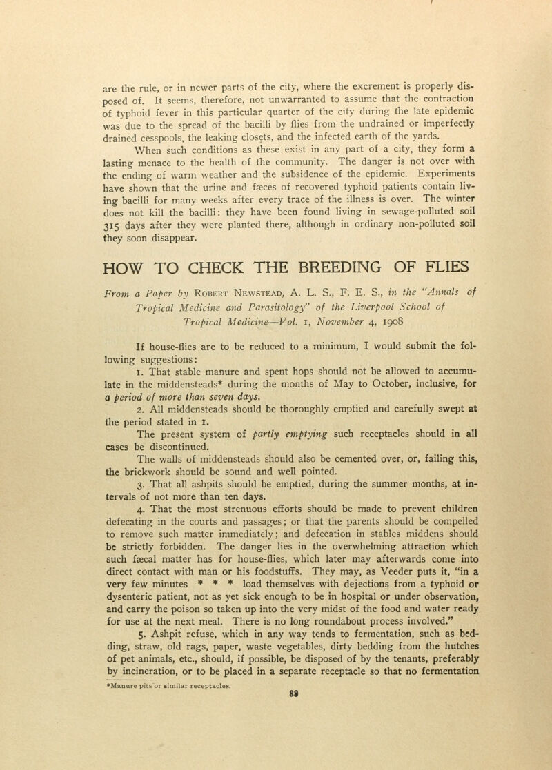 are the rule, or in newer parts of the city, where the excrement is properly dis- posed of. It seems, therefore, not unwarranted to assume that the contraction of typhoid fever in this particular quarter of the city during the late epidemic was due to the spread of the bacilli by flies from the undrained or imperfectly drained cesspools, the leaking closets, and the infected earth of the yards. When such conditions as these exist in any part of a city, they form a lasting menace to the health of the community. The danger is not over with the ending of warm weather and the subsidence of the epidemic. Experiments have shown that the urine and faeces of recovered typhoid patients contain liv- ing bacilli for many weeks after every trace of the illness is over. The winter does not kill the bacilli: they have been found living in sewage-polluted soil 315 days after they were planted there, although in ordinary non-polluted soil they soon disappear. HOW TO CHECK THE BREEDING OF FLIES From a Paper by Robert Newstead, A. L. S., F. E. S., in the Annals of Tropical Medicine and Parasitology of the Liverpool School of Tropical Medicine—Vol. i, November 4, 1908 If house-flies are to be reduced to a minimum, I would submit the fol- lowing suggestions: 1. That stable manure and spent hops should not be allowed to accumu- late in the middensteads* during the months of May to October, inclusive, for a period of more than seven days. 2. All middensteads should be thoroughly emptied and carefully swept at the period stated in i. The present system of partly emptying such receptacles should in all cases be discontinued. The walls of middensteads should also be cemented over, or, failing this, the brickwork should be sound and well pointed. 3. That all ashpits should be emptied, during the summer months, at in- tervals of not more than ten days. 4. That the most strenuous efforts should be made to prevent children defecating in the courts and passages; or that the parents should be compelled to remove such matter immediately; and defecation in stables middens should be strictly forbidden. The danger lies in the overwhelming attraction which such faecal matter has for house-flies, which later may afterwards come into direct contact with man or his foodstuflfs. They may, as Veeder puts it, in a very few minutes * * * load themselves with dejections from a typhoid or dysenteric patient, not as yet sick enough to be in hospital or under observation, and carry the poison so taken up into the very midst of the food and water ready for use at the next meal. There is no long roundabout process involved. 5. Ashpit refuse, which in any way tends to fermentation, such as bed- ding, straw, old rags, paper, waste vegetables, dirty bedding from the hutches of pet animals, etc., should, if possible, be disposed of by the tenants, preferably by incineration, or to be placed in a separate receptacle so that no fermentation •Manure pitsor limilar receptacles. 88