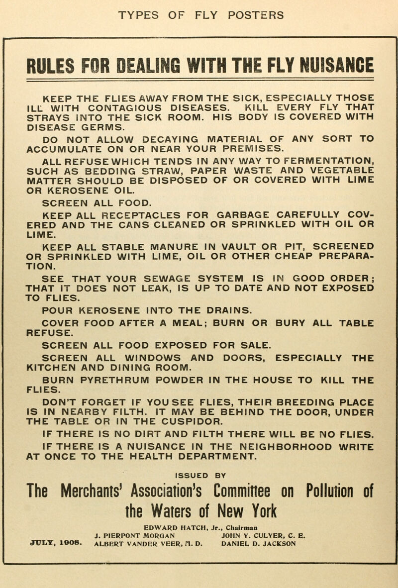 TYPES OF FLY POSTERS RULES FOR DEALING WITH THE FLY NUISANCE KEEP THE FLIES AWAY FROM THE SICK, ESPECIALLY THOSE ILL WITH CONTAGIOUS DISEASES. KILL EVERY FLY THAT STRAYS INTO THE SICK ROOM. HIS BODY IS COVERED WITH DISEASE GERMS. DO NOT ALLOW DECAYING MATERIAL OF ANY SORT TO ACCUMULATE ON OR NEAR YOUR PREMISES. ALL REFUSE WHICH TENDS IN ANY WAY TO FERMENTATION, SUCH AS BEDDING STRAW, PAPER WASTE AND VEGETABLE MATTER SHOULD BE DISPOSED OF OR COVERED WITH LIME OR KEROSENE OIL. SCREEN ALL FOOD. KEEP ALL RECEPTACLES FOR GARBAGE CAREFULLY COV- ERED AND THE CANS CLEANED OR SPRINKLED WITH OIL OR LIME. KEEP ALL STABLE MANURE IN VAULT OR PIT, SCREENED OR SPRINKLED WITH LIME, OIL OR OTHER CHEAP PREPARA- TION. SEE THAT YOUR SEWAGE SYSTEM IS IN GOOD ORDER ; THAT IT DOES NOT LEAK, IS UP TO DATE AND NOT EXPOSED TO FLIES. POUR KEROSENE INTO THE DRAINS. COVER FOOD AFTER A MEAL; BURN OR BURY ALL TABLE REFUSE. SCREEN ALL FOOD EXPOSED FOR SALE. SCREEN ALL WINDOWS AND DOORS, ESPECIALLY THE KITCHEN AND DINING ROOM. BURN PYRETHRUM POWDER IN THE HOUSE TO KILL THE FLIES. DON'T FORGET IF YOU SEE FLIES, THEIR BREEDING PLACE IS IN NEARBY FILTH. IT MAY BE BEHIND THE DOOR, UNDER THE TABLE OR IN THE CUSPIDOR. IF THERE IS NO DIRT AND FILTH THERE WILL BE NO FLIES. IF THERE IS A NUISANCE IN THE NEIGHBORHOOD WRITE AT ONCE TO THE HEALTH DEPARTMENT. ISSUED BY The Merchants' Association's Committee on Pollution of the Waters of New York EDWARD HATCH, Jr., Chairman J. PIERPONT MORGAN JOHN Y. CULVER, C. E. JULY» ie08. ALBERT VANDER VEER, H. D. DANIEL D. JACKSON