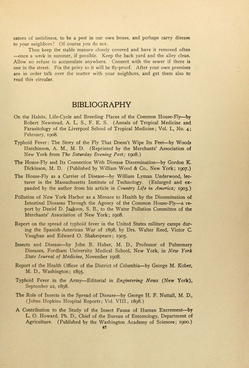 cators of untidiness, to be a pest in our own house, and perhaps carry disease to your neighbors? Of course you do not. Then keep the stable manure closely covered and have it removed often —once a week in summer, if possible. Keep the back yard and the alley clean. Allow no refuse to accumulate anywhere. Connect with the sewer if there is one in the street. Fix the privy so it will be fly-proof. After your own premises are in order talk over the matter with your neighbors, and get them also to read this circular. BIBLIOGRAPHY On the Habits, Life-Cycle and Breeding Places of the Common House-Fly—by Robert Newstead, A. L. S., F. E. S. (Annals of Tropical Medicine and Parasitology of the Liverpool School of Tropical Medicine; Vol. L, No. 4; February, 1908. Typhoid Fever: The Story of the Fly That Doesn't Wipe Its Feet—^by Woods Hutchinson, A. M., M. D. (Reprinted by the Merchants' Association of New York from The Saturday Evening Post; 1908.) TTie House-Fly and Its Connection With Disease Dissemination—by Gordon K. Dickinson, M. D. (Published by William Wood & Co., New York; 1907.) The House-Fly as a Carrier of Disease—by William Lyman Underwood, lec- turer in the Massachusetts Institute of Technology. (Enlarged and ex- panded by the author from his article in Country Life in America; 1903.) Pollution of New York Harbor as a Menace to Health by the Dissemination of Intestinal Diseases Through the Agency of the Common House-Fly—a re- port by Daniel D. Jackson, S. B., to the Water Pollution Committee of the Merchants' Association of New York; 1908. Report on the spread of typhoid fever in the United States military camps dur- ing the Spanish-American War of 1898, by Drs. Walter Reed, Victor C. Vaughan and Edward O. Shakespeare; 1905. Insects and Disease—^by John B. Huber, M. D., Professor of Pulmonary Diseases, Fordham University Medical School, New York, in New York State Journal of Medicine, November 1908. Report of the Health Officer of the District of Columbia—by George M. Kober, M. D., Washington; 1895. Typhoid Fever in the Army—Editorial in Engineering News (New York), September 22, 1898. The Role of Insects in the Spread of Disease—by George H. P. Nuttall, M. D., (Johns Hopkins Hospital Reports; Vol. VIII., 1898.) A Contribution to the Study of the Insect Fauna of Human Excrement—by L. O. Howard, Ph. D., Chief of the Bureau of Entomology, Department of Agriculture. (Published by the Washington Academy of Sciences; 1900.)