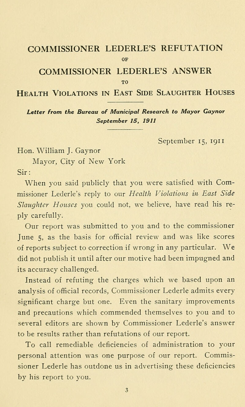 COMMISSIONER LEDERLE'S REFUTATION OF COMMISSIONER LEDERLE'S ANSWER TO Health Violations in East Side Slaughter Houses Letter from the Bureau of Municipal Research to Mayor Gaynor September IS, 1911 September 15, 1911 Hon. William J. Gaynor Mayor, City of New York Sir: When you said publicly that you were satisfied with Com- missioner Lederle's reply to our Health Violations in East Side Slaughter Houses you could not, we believe, have read his re- ply carefully. Our report was submitted to you and to the commissioner June 5, as the basis for official review and was like scores of reports subject to correction if wrong in any particular. We did not publish it until after our motive had been impugned and its accuracy challenged. Instead of refuting the charges which we based upon an analysis of official records, Commissioner Lederle admits every significant charge but one. Even the sanitary improvements and precautions which commended themselves to you and to several editors are shown by Commissioner Lederle's answer to be results rather than refutations of our report. To call remediable deficiencies of administration to your personal attention was one purpose of our report. Commis- sioner Lederle has outdone us in advertising these deficiencies by his report to you.