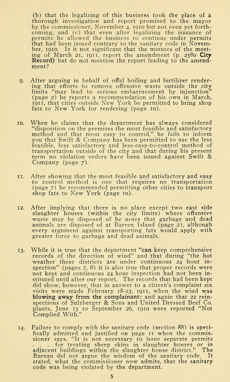 (b) that the legalizing of this business took the place of a thorough investigation and report promised to the mayor by the commissioner, November 4, 1910 but not even yet forth- coming, and (c) that even after legalizing the issuance of permits he allowed the business to continue under permits that had been issued contrary to the sanitary code in Novem- ber, 1910. Is it not significant that the minutes of the meet- ing of March 21, 1911, report the amendment (p., 2580 City Record) but do not mention the report leading to the amend- ment? 9. After arguing in behalf of oflFal boiling and fertilizer render- ing that efiforts to remove offensive waste outside the city limits may lead to serious embarrassment by injunction (page 2) he reports a recommendation of his own in March, 1911, that cities outside New York be permitted to bring shop fats to New York for rendering (page 10). 10. When he claims that the department has always considered disposition on the premises the most feasible and satisfactory method and that most easy to control, he fails to inform you that Swift & Company has been permitted to use the less feasible, less satisfactory and less-easy-to-control method of transportation outside of the city and that during his present term no violation orders have been issued against Swift & Company (page 7). 11. After showing that the most feasible and satisfactory and easy to control method is one that requires no transportation (page 7) he recommended permitting other cities to transport shop fats to New York (page 10). 12. After implying that there is no place except two east side slaughter houses (within the city limits) where offensive waste may be disposed of he notes that garbage and dead animals are disposed of at Barren Island (page 2), although every argument against transporting fats would apply with greater force to garbage and dead animals. 13. While it is true that the department can keep comprehensive records of the direction of wind and that during the hot weather these districts are under continuous 24 hour in- spection (pages 7, 8) it is also true that proper records were not kept and continuous 24 hour inspection had not been in- stituted until after our report. The records that had been kept did show, however, that in answer to a citizen's complaint six visits were made February 18-23, 1911, when the wind was blowing away from the complainant: and again that 22 rein- spections of Sulzberger & Sons and United Dressed Beef Co. plants, June 13 to September 26, 1910 were reported Not Complied With. 14. Failure to comply with the sanitary code (section 88) is speci- fically admitted and justified on page 11 when the commis- sioner says, It is not necessary to issue separate permits . . . for treating sheep skins in slaughter houses or in adjacent buildings within the slaughter house district. The Bureau did not argue the wisdom of the sanitary code. It stated, what the commissioner now admits, that the sanitary code was being violated by the department.