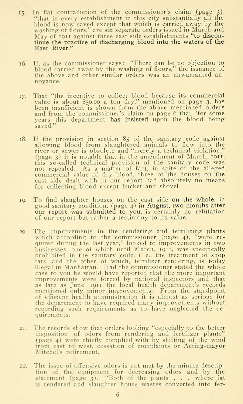 that in every establishment in this city substantially all the blood is now saved except that which is carried away by the washing of floors, are six separate orders issued in March and May of 1911 against three east side establishments to discon- tinue the practice of discharging blood into the waters of the East River. 16. If, as the commissioner says: There can be no objection to blood carried away by the washing of floors, the issuance of the above and other similar orders was an unwarranted an- noyance. 17. That the incentive to collect blood because its commercial value is about $50.00 a ton dry, mentioned on page 3, has been insufficient is shown from the above mentioned orders and from the commissioner's claim on page 6 that for some years this department has insisted upon the blood being saved. 18. If the provision in section 85 of the sanitary code against allowing blood from slaughtered animals to flow into the river or sewer is obsolete and merely a technical violation, (page 3) it is notable that in the amendment of March, 1911, this so-called technical provision of the sanitary code was not repealed. As a matter of fact, in spite of the alleged commercial value of dry blood, three of the houses on the east side dealt with in our report had absolutely no means for collecting blood except bucket and shovel. 19. To find slaughter houses on the east side on the whole, in good sanitary condition, (page 4) in August, two months after our report was submitted to you, is certainly no refutation of our report but rather a testimony to its value. 20. The improvements in the rendering and fertilizing plants which according to the commissioner (page 4), were re- quired during the last year, looked to improvements in two businesses, one of which until March, 1911, was specifically prohibited in the sanitary code, i. e., the treatment of shop fats, and the other of which, fertilizer rendering, is today illegal in Manhattan. Had the commissioner stated the whole case to you he would have reported that the more important improvements were forced by national inspectors and that as late as June, iqtt the local health department's records mentioned only minor improvements. From the standpoint of efficient health administration it is almost as serious for the department to have required many improvements without recording such requirements as to have neglected the re- quirements. 21. The records show that orders looking especially to the better disposition of odors from rendering and fertilizer plants (page 4) were chiefly complied with by shifting of the wind from east to west, cessation of complaints or Acting-mayor Mitchel's retirement. 22. The issue of offensive odors is not met by the minute descrip- tion of the equipment for decreasing odors and by the statement (page 3). Both of the plants . . . where fat is rendered and slaughter house wastes converted into fer-