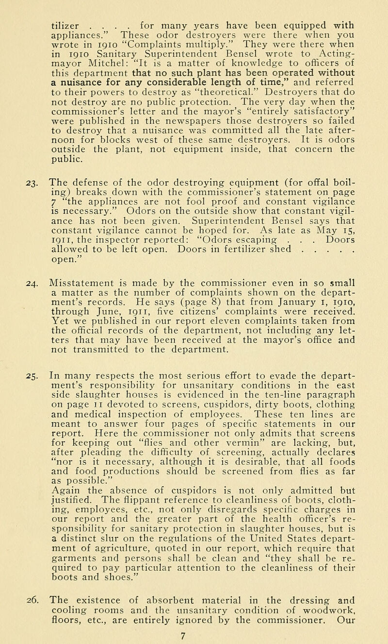tilizer .... for many years have been equipped with appliances. These odor destroyers were there when you wrote in 1910 Complaints multiply. They were there when in 1910 Sanitary Superintendent Bensel wrote to Acting- mayor Mitchel: It is a matter of knowledge to officers of this department that no such plant has been operated without a nuisance for any considerable length of time, and referred to their powers to destroy as theoretical. Destroyers that do not destroy are no public protection. The very day when the commissioner's letter and the mayor's entirely satisfactory were published in the newspapers those destroyers so failed to destroy that a nuisance was committed all the late after- noon for blocks west of these same destroyers. It is odors outside the plant, not equipment inside, that concern the public. 23. The defense of the odor destroying equipment (for offal boil- ing) breaks down with the commissioner's statement on page 7 the appliances are not fool proof and constant vigilance is necessary. Odors on the outside show that constant vigil- ance has not been given. Superintendent Bensel says that constant vigilance cannot be hoped for. As late as May 15, 1911, the inspector reported: Odors escaping . . . Doors allowed to be left open. Doors in fertilizer shed open. 24. Misstatement is made by the commissioner even in so small a matter as the number of complaints shown on the depart- ment's records. He says (page 8) that from January i, 1910, through June, 1911, five citizens' complaints were received. Yet we published in our report eleven complaints taken from the official records of the department, not including any let- ters that may have been received at the mayor's office and not transmitted to the department. 25. In many respects the most serious effort to evade the depart- ment's responsibility for unsanitary conditions in the east side slaughter houses is evidenced in the ten-line paragraph on page 11 devoted to screens, cuspidors, dirty boots, clothing and medical inspection of employees. These ten lines are meant to answer four pages of specific statements in our report. Here the commissioner not only admits that screens for keeping out flies and other vermin are lacking, but, after pleading the difficulty of screening, actually declares nor is it necessary, although it is desirable, that all foods and food productions should be screened from flies as far as possible. Again the absence of cuspidors is not only admitted but justified. The flippant reference to cleanliness of boots, cloth- ing, employees, etc., not only disregards specific charges in our report and the greater part of the health officer's re- sponsibility for sanitary protection in slaughter houses, but is a distinct slur on the regulations of the United States depart- ment of agriculture, quoted in our report, which require that garments and persons shall be clean and they shall be re- quired to pay particular attention to the cleanliness of their boots and shoes. 26. The existence of absorbent material in the dressing and cooling rooms and the unsanitary condition of woodwork, floors, etc., are entirely ignored by the commissioner. Our